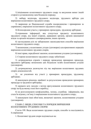 168
1) ініціювання колективного трудового спору та висунення вимог іншій
стороні в установленому цим Кодексом порядку;
2) вибору медіатора, трудового медіатора, трудового арбітра для
вирішення колективного трудового спору;
3) звернення до Національної служби посередництва і примирення за
сприянням у вирішенні колективного трудового спору;
4) безпосередню участь у примирних процедурах, трудовому арбітражі;
5) отримання інформації, яка стосується предмету колективного
трудового спору, від іншої сторони, державних органів, органів виконавчої
влади та органів місцевого самоврядування, інших органів;
6) застосування усіх не заборонених законодавством способів вирішення
колективного трудового спору;
7) визначення у колективних угодах (договорах) альтернативних порядків
вирішення колективних трудових спорів;
8) інші права, передбачені законом, колективними угодами (договорами).
2. Сторони колективного трудового спору зобов'язані:
1) дотримуватися строків і порядку проведення примирних процедур,
трудового арбітражу визначених цих Кодексом та/або колективною угодою
(договором);
2) дотримуватися досягнутих під час вирішення колективних трудових
спорів домовленостей;
3) не ухилятися від участі у примирних процедурах, трудовому
арбітражі;
4) виконувати рішення, прийняті за результатами проведення примирних
процедур та трудового арбітражу;
5) вживати всіх заходів з метою врегулювання колективного трудового
спору на будь-якому етапі його перебігу;
6) не розголошувати конфіденційну, таємну, службову інформацію, яка
стала їм відома у зв’язку із вирішенням колективного трудового спору;
7) виконувати інші обов’язки, визначені законом, колективними угодами
(договорами).
ГЛАВА 2. ВИДИ, СПОСОБИ ТА ПОРЯДОК ВИРІШЕННЯ
КОЛЕКТИВНИХ ТРУДОВИХ СПОРІВ
Стаття 199. Види колективних трудових спорів, способи та послідовність
їх вирішення
1. Колективні трудові спори поділяються на:
 