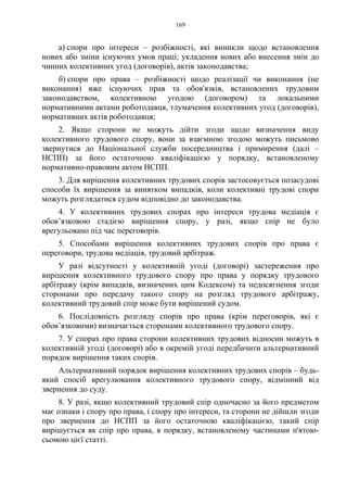 169
а) спори про інтереси – розбіжності, які виникли щодо встановлення
нових або зміни існуючих умов праці; укладення нових або внесення змін до
чинних колективних угод (договорів), актів законодавства;
б) спори про права – розбіжності щодо реалізації чи виконання (не
виконання) вже існуючих прав та обов'язків, встановлених трудовим
законодавством, колективною угодою (договором) та локальними
нормативними актами роботодавця, тлумачення колективних угод (договорів),
нормативних актів роботодавця;
2. Якщо сторони не можуть дійти згоди щодо визначення виду
колективного трудового спору, вони за взаємною згодою можуть письмово
звернутися до Національної служби посередництва і примирення (далі –
НСПП) за його остаточною кваліфікацією у порядку, встановленому
нормативно-правовим актом НСПП.
3. Для вирішення колективних трудових спорів застосовується позасудові
способи їх вирішення за винятком випадків, коли колективні трудові спори
можуть розглядатися судом відповідно до законодавства.
4. У колективних трудових спорах про інтереси трудова медіація є
обов’язковою стадією вирішення спору, у разі, якщо спір не було
врегульовано під час переговорів.
5. Способами вирішення колективних трудових спорів про права є
переговори, трудова медіація, трудовий арбітраж.
У разі відсутності у колективній угоді (договорі) застереження про
вирішення колективного трудового спору про права у порядку трудового
арбітражу (крім випадків, визначених цим Кодексом) та недосягнення згоди
сторонами про передачу такого спору на розгляд трудового арбітражу,
колективний трудовий спір може бути вирішений судом.
6. Послідовність розгляду спорів про права (крім переговорів, які є
обов’язковими) визначається сторонами колективного трудового спору.
7. У спорах про права сторони колективних трудових відносин можуть в
колективній угоді (договорі) або в окремій угоді передбачити альтернативний
порядок вирішення таких спорів.
Альтернативний порядок вирішення колективних трудових спорів – будь-
який спосіб врегулювання колективного трудового спору, відмінний від
звернення до суду.
8. У разі, якщо колективний трудовий спір одночасно за його предметом
має ознаки і спору про права, і спору про інтереси, та сторони не дійшли згоди
про звернення до НСПП за його остаточною кваліфікацією, такий спір
вирішується як спір про права, в порядку, встановленому частинами п'ятою-
сьомою цієї статті.
 