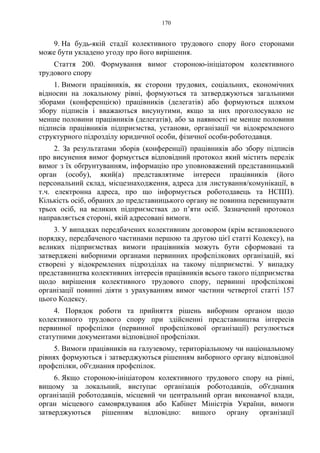 170
9. На будь-якій стадії колективного трудового спору його сторонами
може бути укладено угоду про його вирішення.
Стаття 200. Формування вимог стороною-ініціатором колективного
трудового спору
1. Вимоги працівників, як сторони трудових, соціальних, економічних
відносин на локальному рівні, формуються та затверджуються загальними
зборами (конференцією) працівників (делегатів) або формуються шляхом
збору підписів і вважаються висунутими, якщо за них проголосувало не
менше половини працівників (делегатів), або за наявності не менше половини
підписів працівників підприємства, установи, організації чи відокремленого
структурного підрозділу юридичної особи, фізичної особи-роботодавця.
2. За результатами зборів (конференції) працівників або збору підписів
про висунення вимог формується відповідний протокол який містить перелік
вимог з їх обґрунтуванням, інформацію про уповноважений представницький
орган (особу), який(а) представлятиме інтереси працівників (його
персональний склад, місцезнаходження, адреса для листування/комунікації, в
т.ч. електронна адреса, про що інформується роботодавець та НСПП).
Кількість осіб, обраних до представницького органу не повинна перевищувати
трьох осіб, на великих підприємствах до п’яти осіб. Зазначений протокол
направляється стороні, якій адресовані вимоги.
3. У випадках передбачених колективним договором (крім встановленого
порядку, передбаченого частинами першою та другою цієї статті Кодексу), на
великих підприємствах вимоги працівників можуть бути сформовані та
затверджені виборними органами первинних профспілкових організацій, які
створені у відокремлених підрозділах на такому підприємстві. У випадку
представництва колективних інтересів працівників всього такого підприємства
щодо вирішення колективного трудового спору, первинні профспілкові
організації повинні діяти з урахуванням вимог частини четвертої статті 157
цього Кодексу.
4. Порядок роботи та прийняття рішень виборним органом щодо
колективного трудового спору при здійсненні представництва інтересів
первинної профспілки (первинної профспілкової організації) регулюється
статутними документами відповідної профспілки.
5. Вимоги працівників на галузевому, територіальному чи національному
рівнях формуються і затверджуються рішенням виборного органу відповідної
профспілки, об'єднання профспілок.
6. Якщо стороною-ініціатором колективного трудового спору на рівні,
вищому за локальний, виступає організація роботодавців, об'єднання
організацій роботодавців, місцевий чи центральний орган виконавчої влади,
орган місцевого самоврядування або Кабінет Міністрів України, вимоги
затверджуються рішенням відповідно: вищого органу організації
 