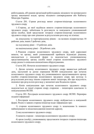 171
роботодавців, об'єднання організацій роботодавців; місцевого чи центрального
органу виконавчої влади; органу місцевого самоврядування або Кабінету
Міністрів України.
Стаття 201. Строки розгляду вимог сторони-ініціатора колективного
трудового спору
1. Сторона, до якої надійшли вимоги сторони-ініціатора колективного
трудового спору, зобов'язана їх розглянути та повідомити уповноважений
орган (особу), який представляє інтереси сторони-ініціатора колективного
трудового спору про своє рішення за результатами розгляду не пізніше:
на локальному та територіальному рівнях – на великих підприємствах 10
робочих днів, інших 5 робочих днів;
на галузевому рівні – 15 робочих днів;
на національному рівні – 20 робочих днів.
2. Рішення сторони колективного трудового спору, якій адресовані
вимоги, чи органу, який уповноважений приймати відповідні рішення,
викладається у письмовій формі та надсилається уповноваженому
представницькому органу (особі) іншої сторони колективного трудового
спору разом із соціально-економічним обґрунтуванням.
Стаття 202. Початок колективного трудового спору
1. Датою початку колективного трудового спору вважається робочий
день, наступний за датою отримання НСПП повідомлення про початок
колективного трудового спору від уповноваженого представницького органу
(особи) сторони-ініціатора колективного трудового спору про незгоду із
результатами розгляду іншою стороною вимог ініціатора, або про відсутність
відповіді про результати розгляду у визначені цим Кодексом строки.
2. Копія повідомлення про початок колективного трудового спору
надсилається до іншої сторони спору стороною – ініціатором одночасно із
повідомленням НСПП.
Стаття 203. Реєстрація колективного трудового спору НСПП. Перевірка
поданої інформації
1. Реєстрація колективного трудового спору відбувається в повідомній
формі. Разом із заявою сторона-ініціатор подає інформацію про:
1) сторони колективного трудового спору із зазначенням їх повного
найменування та місцезнаходження (поштові адреси);
2) вид колективного трудового спору;
3) вимоги сторони – ініціатора колективного трудового спору;
4) орган (особу), уповноважену представляти інтереси сторони-ініціатора
колективного трудового спору;
 