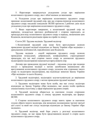 173
5. Переговори завершуються укладенням угоди про вирішення
колективного трудового спору, яка є обов’язковою до виконання.
6. Укладення угоди про вирішення колективного трудового спору
припиняє колективний трудовий спір, про що сторона-ініціатор колективного
трудового спору письмово повідомляє НСПП протягом 2 робочих днів після
укладення угоди про вирішення колективного трудового спору.
7. Якщо переговори завершено, а колективний трудовий спір не
вирішено, складається протокол розбіжностей і сторони переходять до
процедур розгляду колективного трудового спору в порядку, визначеним цим
Кодексом, включаючи реалізацію права на страйк та локаут.
Стаття 205. Трудова медіація. Трудовий медіатор
1. Колективний трудовий спір може бути врегульовано шляхом
проведення трудової медіації відповідно до Закону України «Про медіацію» з
урахуванням особливостей, передбачених цим Кодексом.
Трудова медіація – спосіб вирішення трудового спору шляхом
проведення позасудової, добровільної, конфіденційної, структурованої
процедури, під час якої сторони такого спору за допомогою трудового
медіатора(ів) (медіатора(ів)) намагаються врегулювати спір.
Договір про проведення трудової медіації – письмова угода про надання
послуг з проведення медіації з метою запобігання виникненню або
врегулювання колективного трудового спору, укладена між сторонами такого
спору та медіатором (медіаторами), яка відповідає вимогам Закону України
«Про медіацію» та цього Кодексу.
2. Трудовий медіатор(и), медіатор(и) залучається(ються) до вирішення
колективного трудового спору з метою проведення трудової медіації.
3. Трудовим медіатором може бути особа, яка має статус медіатора
відповідно до Закону України «Про медіацію», має досвід та/або пройшла
спеціалізовану підготовку у сфері вирішення трудових спорів.
4. Трудовий медіатор обирається за взаємною згодою сторонами
колективного трудового спору із списку трудових медіаторів, що формує
НСПП.
5. Сторони колективного трудового спору мають право за взаємною
згодою обрати іншого медіатора, ніж визначено положеннями частині третьої
цієї статті та який має статус медіатора відповідно до Закону України «Про
медіацію».
6. Трудовий медіатор, який бере участь у розгляді колективного
трудового спору, не має права бути представником жодної із сторін цього
колективного трудового спору.
 