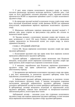 174
7. У разі, якщо сторони колективного трудового спору не можуть
погодити кандидатуру трудового медіатора протягом 3 робочих днів, і цей
строк не було продовжено спільним рішенням сторін, трудовий медіатор
призначається НСПП за зверненням принаймні однієї із сторін колективного
трудового спору.
8. До процедури трудової медіації за взаємною згодою сторін спору може
бути залучений відповідний експерт та/або фахівець НСПП для отримання
консультацій, напрацювання варіантів вирішення колективного трудового
спору.
9. Мінімально необхідним терміном проведення трудової медіації є 5
робочих днів, якщо сторони не врегулювали спір раніше або спільно не
визначили інший термін.
10. Трудова медіація у колективних трудових спорах про інтереси, для
яких встановлені у статті 226 цього Кодексу обмеження на проведення
страйку проводиться на безоплатній основі для сторін спору за кошти
державного бюджету.
ГЛАВА 3. ТРУДОВИЙ АРБІТРАЖ
Стаття 206. Засади вирішення колективних трудових спорів про права
трудовим арбітражем
1. Колективний трудовий спір про права може бути вирішено шляхом
проведення добровільного трудового арбітражу.
Тудовий арбітраж – добровільний (окрім визначених цим Кодексом
випадків), позасудовий спосіб вирішення колективних трудових спорів про
права органом, який створюється сторонами за взаємною згодою.
2. У випадках, передбачених цим Кодексом, вирішення колективного
трудового спору про права здійснюється трудовим арбітражем в
обов’язковому порядку.
3. Застереження про вирішення колективного трудового спору про права,
у разі його виникнення, за допомогою трудового арбітражу може бути
передбачене у колективній угоді, договорі.
4. Добровільний трудовий арбітраж проводиться за взаємною згодою
сторін колективного трудового спору. У випадку погодження сторонами
застосування процедури добровільного трудового арбітражу сторони
укладають арбітражний договір на основі примірного арбітражного договору.
В арбітражному договорі визначають кількісний та персональний склад
трудового арбітражу, порядок його організації та матеріально-технічного
забезпечення роботи, оплати праці його членів.
Арбітражний договір – письмова угода між сторонами колективного
трудового спору про порядок проведення трудового арбітражу та інші питання
щодо вирішення колективного трудового спору трудовим арбітражем.
 