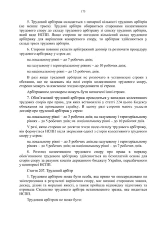 175
5. Трудовий арбітраж складається з непарної кількості трудових арбітрів
(не менше трьох). Трудові арбітри обираються сторонами колективного
трудового спору до складу трудового арбітражу зі списку трудових арбітрів,
який веде НСПП. Якщо сторони не погодили кількісний склад трудового
арбітражу для вирішення конкретного спору, то арбітраж здійснюється у
складі трьох трудових арбітрів.
6. Сторони повинні укласти арбітражний договір та розпочати процедуру
трудового арбітражу у строк до:
на локальному рівні – до 7 робочих днів;
на галузевому і територіальному рівнях – до 10 робочих днів;
на національному рівні – до 15 робочих днів.
В разі якщо трудовий арбітраж не розпочато в установлені строки з
обставин, що не залежать від волі сторін колективного трудового спору,
сторони можуть за взаємною згодою продовжити ці строки.
Арбітражним договором можуть бути визначені інші строки.
7. Обов’язковий трудовий арбітраж проводиться у випадках колективних
трудових спорів про права, для яких встановлені у статті 224 цього Кодексу
обмеження на проведення страйку. В цьому разі сторони мають укласти
договір про трудовий арбітраж у строк:
на локальному рівні – до 3 робочих днів; на галузевому і територіальному
рівнях – до 5 робочих днів; на національному рівні – до 10 робочих днів.
У разі, якщо сторони не досягли згоди щодо складу трудового арбітражу,
він формується НСПП після звернення однієї з сторін колективного трудового
спору у строк:
на локальному рівні – до 3 робочих днів;на галузевому і територіальному
рівнях – до 5 робочих днів; на національному рівні – до 7 робочих днів.
8. Розгляд колективного трудового спору про права в порядку
обов’язкового трудового арбітражу здійснюється на безоплатній основі для
сторін спору за рахунок коштів державного бюджету України, передбаченого
у кошторисі НСПП.
Стаття 207. Трудовий арбітр
1. Трудовим арбітром може бути особа, яка прямо чи опосередковано не
заінтересована в результаті вирішення спору, має визнані сторонами знання,
досвід, ділові та моральні якості, а також пройшла відповідну підготовку та
отримала Свідоцтво трудового арбітра встановленого зразка, яке видається
НСПП.
Трудовим арбітром не може бути:
 