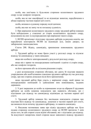 176
особа, яка пов’язана із будь-якою стороною колективного трудового
спору та має конфлікт інтересів;
особа, яка не має кваліфікації та не відповідає вимогам, передбаченим в
абзаці першому частини першої цієї статті;
особа, визнана в судовому порядку недієздатною;
особа, яка має не зняту чи не погашену судимість.
2. При вирішенні колективного трудового спору трудовий арбітр повинен
бути нейтральним у ставленні до сторін колективного трудового спору,
незалежним від них та неупередженим при вирішенні такого спору.
3. НСПП організовує підготовку трудових арбітрів за рахунок коштів, що
передбачені кошторисом НСПП на відповідні цілі, інших джерел, не
заборонених законодавством.
Стаття 208. Відвід, самовідвід, припинення повноважень трудового
арбітра
1. Трудовий арбітр не може брати участі у розгляді спору та підлягає
відводу чи самовідводу у таких випадках:
якщо він особисто заінтересований у результаті розгляду спору;
якщо він є прямо чи опосередковано пов'язаний з однією зі сторін спору,
або має конфлікт інтересів;
на його прохання або за спільним рішенням сторін;
у разі встановлення стороною обставин, які дають їй підстави вважати
упередженим або необ'єктивним ставлення трудового арбітра під час розгляду
спору, про яке сторона дізналася після його призначення;
якщо трудовий арбітр бере участь у вирішенні спору, який прямо чи
опосередковано пов'язаний із здійсненням ним повноважень, наданих
державою.
2. У разі звернення до особи за отриманням згоди на обрання її трудовим
арбітром ця особа повинна повідомити про наявність обставин, які є
підставами для відводу чи самовідводу відповідно до частини першої цієї
статті.
3. Трудовий арбітр повинен без зволікання повідомити сторони про
підстави його відводу чи самовідводу, зазначені в частині першій цієї статті,
що виникли після початку трудового арбітражу, та заявити самовідвід.
4. Письмова мотивована заява про відвід трудового арбітра має бути
подана стороною колективного трудового спору до НСПП протягом 3 днів
після того, як цій стороні стали відомі обставини, які є підставою для відводу.
За відсутності заперечень іншої сторони щодо заявленого відводу трудового
 