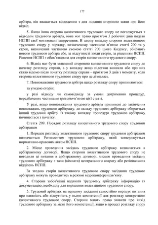 177
арбітра, він вважається відведеним з дня подання стороною заяви про його
відвід.
5. Якщо інша сторона колективного трудового спору не погоджується з
відводом трудового арбітра, вона має право протягом 3 робочих днів подати
НСПП свої мотивовані заперечення. В цьому випадку сторони колективного
трудового спору у порядку, визначеному частиною п’ятою статті 200 та у
строк, визначений частиною сьомою статті 200 цього Кодексу, обирають
нового трудового арбітра або, за відсутності згоди сторін, за рішенням НСПП.
Рішення НСПП є обов’язковим для сторін колективного трудового спору.
6. Відвід має бути заявлений стороною колективного трудового спору до
початку розгляду справи, а у випадку якщо підстави виникли або про них
стало відомо після початку розгляду справи – протягом 3 днів з моменту, коли
сторона колективного трудового спору про це дізналась.
7. Повноваження трудового арбітра щодо розгляду спору припиняються:
за угодою сторін;
у разі відводу чи самовідводу за умови дотримання процедур,
передбачених частинами третьою-п’ятою цієї статті.
У разі, якщо повноваження трудового арбітра припинені до закінчення
повноважень трудового арбітражу, до складу трудового арбітражу обирається
інший трудовий арбітр. В такому випадку процедура трудового арбітражу
починається з початку.
Стаття 209. Порядок розгляду колективного трудового спору трудовим
арбітражем
1. Порядок розгляду колективного трудового спору трудовим арбітражем
визначається Регламентом трудового арбітражу, який затверджується
нормативно-правовим актом НСПП.
2. Місце проведення засідань трудового арбітражу визначається в
арбітражному договорі. Якщо сторони колективного трудового спору не
погодили ці питання в арбітражному договорі, місцем проведення засідань
трудового арбітражу є зали (кімнати) центрального апарату або регіональних
відділень НСПП.
За згодою сторін колективного трудового спору засідання трудового
арбітражу можуть проводитись в режимі відеоконференцзв’язку.
4. Сторони зобов'язані надавати трудовому арбітражу інформацію та
документацію, необхідну для вирішення колективного трудового спору.
5. Трудовий арбітраж на першому засіданні самостійно вирішує питання
про наявність або відсутність у нього компетенції для розгляду конкретного
колективного трудового спору. Сторони мають право заявити про вихід
трудового арбітражу за межі його компетенції, якщо в процесі розгляду спору
 