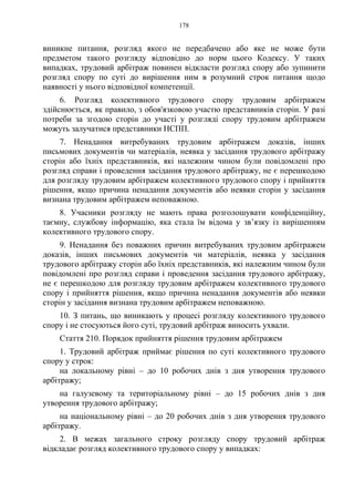 178
виникне питання, розгляд якого не передбачено або яке не може бути
предметом такого розгляду відповідно до норм цього Кодексу. У таких
випадках, трудовий арбітраж повинен відкласти розгляд спору або зупинити
розгляд спору по суті до вирішення ним в розумний строк питання щодо
наявності у нього відповідної компетенції.
6. Розгляд колективного трудового спору трудовим арбітражем
здійснюється, як правило, з обов'язковою участю представників сторін. У разі
потреби за згодою сторін до участі у розгляді спору трудовим арбітражем
можуть залучатися представники НСПП.
7. Ненадання витребуваних трудовим арбітражем доказів, інших
письмових документів чи матеріалів, неявка у засідання трудового арбітражу
сторін або їхніх представників, які належним чином були повідомлені про
розгляд справи і проведення засідання трудового арбітражу, не є перешкодою
для розгляду трудовим арбітражем колективного трудового спору і прийняття
рішення, якщо причина ненадання документів або неявки сторін у засідання
визнана трудовим арбітражем неповажною.
8. Учасники розгляду не мають права розголошувати конфіденційну,
таємну, службову інформацію, яка стала їм відома у зв’язку із вирішенням
колективного трудового спору.
9. Ненадання без поважних причин витребуваних трудовим арбітражем
доказів, інших письмових документів чи матеріалів, неявка у засідання
трудового арбітражу сторін або їхніх представників, які належним чином були
повідомлені про розгляд справи і проведення засідання трудового арбітражу,
не є перешкодою для розгляду трудовим арбітражем колективного трудового
спору і прийняття рішення, якщо причина ненадання документів або неявки
сторін у засідання визнана трудовим арбітражем неповажною.
10. З питань, що виникають у процесі розгляду колективного трудового
спору і не стосуються його суті, трудовий арбітраж виносить ухвали.
Стаття 210. Порядок прийняття рішення трудовим арбітражем
1. Трудовий арбітраж приймає рішення по суті колективного трудового
спору у строк:
на локальному рівні – до 10 робочих днів з дня утворення трудового
арбітражу;
на галузевому та територіальному рівні – до 15 робочих днів з дня
утворення трудового арбітражу;
на національному рівні – до 20 робочих днів з дня утворення трудового
арбітражу.
2. В межах загального строку розгляду спору трудовий арбітраж
відкладає розгляд колективного трудового спору у випадках:
 