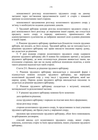 179
неможливості розгляду колективного трудового спору на даному
засіданні через нез’явлення представникаів однієї зі сторін з поважної
причини за клопотанням такої сторони;
неможливості продовження розгляду колективного трудового спору у
зв’язку із необхідністю подання додаткових доказів.
3. Трудовий арбітраж зупиняє розгляд колективного трудового спору у
разі неможливості його розгляду до вирішення іншої справи, що стосується
предмету цього спору в порядку цивільного, кримінального або
адміністративного судочинства до набрання законної сили судовим рішенням
в іншій справі.
4. Рішення трудового арбітражу приймається більшістю голосів трудових
арбітрів, які входять до його складу. Трудовий арбітр, що не погоджується із
рішенням трудового арбітражу має право викласти письмово окрему думку,
що додається до рішення.
5. У разі відмови сторони колективного трудового спору одержати
рішення трудового арбітражу або її неявки без поважних причин у засідання
трудового арбітражу, де воно оголошується, рішення вважається таким, що
оголошене сторонам, про що на ньому робиться відповідна відмітка, а копія
такого рішення надсилається такій стороні.
Стаття 211. Вимоги до рішення трудового арбітражу
1. Рішення трудового арбітражу викладається у письмовій формі і
підписується повним складом трудового арбітражу, що вирішував
колективний трудовий спір, у тому числі і трудовим арбітром, який має
окрему думку. Окрема думка трудового арбітра викладається письмово та
додається до рішення трудового арбітражу.
2. Рішення трудового арбітражу складається з вступної, описової,
мотивувальної та резолютивної частини.
3. У рішенні трудового арбітражу повинно бути зазначено:
дата прийняття рішення;
склад трудового арбітражу і порядок на підставі яких його сформовано;
місце розгляду спору;
сторони колективного трудового спору, їх представники та інші учасники
трудового арбітражу, які брали участь у вирішенні спору;
висновок про компетенцію трудового арбітражу, обсяг його повноважень
за арбітражним договором;
стислий виклад суті колективного трудового спору, вимог сторін,
пояснень, клопотань сторін та їхніх представників, інших учасників трудового
арбітражу;
 