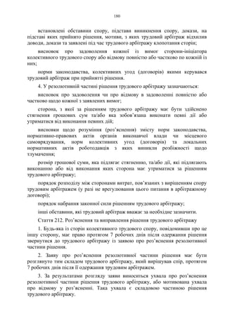 180
встановлені обставини спору, підстави виникнення спору, докази, на
підставі яких прийнято рішення, мотиви, з яких трудовий арбітраж відхилив
доводи, докази та заявлені під час трудового арбітражу клопотання сторін;
висновок про задоволення кожної із вимог сторони-ініціатора
колективного трудового спору або відмову повністю або частково по кожній із
них;
норми законодавства, колективних угод (договорів) якими керувався
трудовий арбітраж при прийнятті рішення.
4. У резолютивній частині рішення трудового арбітражу зазначаються:
висновок про задоволення чи про відмову в задоволенні повністю або
частково щодо кожної з заявлених вимог;
сторона, з якої за рішенням трудового арбітражу має бути здійснено
стягнення грошових сум та/або яка зобов’язана виконати певні дії або
утриматися від виконання певних дій;
висновки щодо розуміння (роз’яснення) змісту норм законодавства,
нормативно-правових актів органів виконавчої влади чи місцевого
самоврядування, норм колективних угод (договорів) та локальних
нормативних актів роботодавців з яких виникли розбіжності щодо
тлумачення;
розмір грошової суми, яка підлягає стягненню, та/або дії, які підлягають
виконанню або від виконання яких сторона має утриматися за рішенням
трудового арбітражу;
порядок розподілу між сторонами витрат, пов’язаних з вирішенням спору
трудовим арбітражем (у разі не врегулювання цього питання в арбітражному
договорі);
порядок набрання законної сили рішенням трудового арбітражу;
інші обставини, які трудовий арбітраж вважає за необхідне зазначити.
Стаття 212. Роз’яснення та виправлення рішення трудового арбітражу
1. Будь-яка із сторін колективного трудового спору, повідомивши про це
іншу сторону, має право протягом 7 робочих днів після одержання рішення
звернутися до трудового арбітражу із заявою про роз’яснення резолютивної
частини рішення.
2. Заяву про роз’яснення резолютивної частини рішення має бути
розглянуто тим складом трудового арбітражу, який вирішував спір, протягом
7 робочих днів після її одержання трудовим арбітражем.
3. За результатами розгляду заяви виноситься ухвала про роз’яснення
резолютивної частини рішення трудового арбітражу, або мотивована ухвала
про відмову у роз’ясненні. Така ухвала є складовою частиною рішення
трудового арбітражу.
 