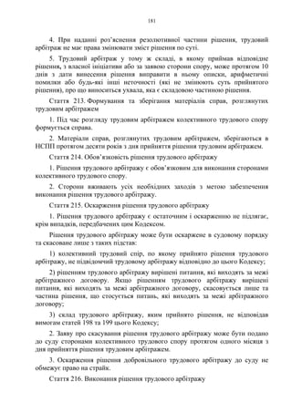 181
4. При наданні роз’яснення резолютивної частини рішення, трудовий
арбітраж не має права змінювати зміст рішення по суті.
5. Трудовий арбітраж у тому ж складі, в якому приймав відповідне
рішення, з власної ініціативи або за заявою сторони спору, може протягом 10
днів з дати винесення рішення виправити в ньому описки, арифметичні
помилки або будь-які інші неточності (які не змінюють суть прийнятого
рішення), про що виноситься ухвала, яка є складовою частиною рішення.
Стаття 213. Формування та зберігання матеріалів справ, розглянутих
трудовим арбітражем
1. Під час розгляду трудовим арбітражем колективного трудового спору
формується справа.
2. Матеріали справ, розглянутих трудовим арбітражем, зберігаються в
НСПП протягом десяти років з дня прийняття рішення трудовим арбітражем.
Стаття 214. Обов’язковість рішення трудового арбітражу
1. Рішення трудового арбітражу є обов’язковим для виконання сторонами
колективного трудового спору.
2. Сторони вживають усіх необхідних заходів з метою забезпечення
виконання рішення трудового арбітражу.
Стаття 215. Оскарження рішення трудового арбітражу
1. Рішення трудового арбітражу є остаточним і оскарженню не підлягає,
крім випадків, передбачених цим Кодексом.
Рішення трудового арбітражу може бути оскаржене в судовому порядку
та скасоване лише з таких підстав:
1) колективний трудовий спір, по якому прийнято рішення трудового
арбітражу, не підвідомчий трудовому арбітражу відповідно до цього Кодексу;
2) рішенням трудового арбітражу вирішені питання, які виходять за межі
арбітражного договору. Якщо рішенням трудового арбітражу вирішені
питання, які виходять за межі арбітражного договору, скасовується лише та
частина рішення, що стосується питань, які виходять за межі арбітражного
договору;
3) склад трудового арбітражу, яким прийнято рішення, не відповідав
вимогам статей 198 та 199 цього Кодексу;
2. Заяву про скасування рішення трудового арбітражу може бути подано
до суду сторонами колективного трудового спору протягом одного місяця з
дня прийняття рішення трудовим арбітражем.
3. Оскарження рішення добровільного трудового арбітражу до суду не
обмежує право на страйк.
Стаття 216. Виконання рішення трудового арбітражу
 