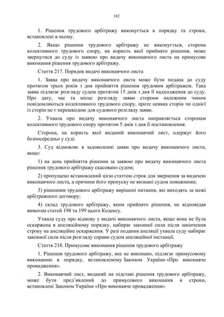 182
1. Рішення трудового арбітражу виконується в порядку та строки,
встановлені в ньому.
2. Якщо рішення трудового арбітражу не виконується, сторона
колективного трудового спору, на користь якої прийнято рішення, може
звернутися до суду із заявою про видачу виконавчого листа на примусове
виконання рішення трудового арбітражу.
Стаття 217. Порядок видачі виконавчого листа
1. Заява про видачу виконавчого листа може бути подана до суду
протягом трьох років з дня прийняття рішення трудовим арбітражем. Така
заява підлягає розгляду судом протягом 15 днів з дня її надходження до суду.
Про дату, час та місце розгляду заяви сторони належним чином
повідомляються колективного трудового спору, проте неявка сторін чи однієї
із сторін не є перешкодою для судового розгляду заяви.
2. Ухвала про видачу виконавчого листа направляється сторонам
колективного трудового спору протягом 5 днів з дня її постановлення.
Сторона, на користь якої виданий виконавчий лист, одержує його
безпосередньо у суді.
3. Суд відмовляє в задоволенні заяви про видачу виконавчого листа,
якщо:
1) на день прийняття рішення за заявою про видачу виконавчого листа
рішення трудового арбітражу скасовано судом;
2) пропущено встановлений цією статтею строк для звернення за видачею
виконавчого листа, а причини його пропуску не визнані судом поважними;
3) рішенням трудового арбітражу вирішені питання, які виходять за межі
арбітражного договору;
4) склад трудового арбітражу, яким прийнято рішення, не відповідав
вимогам статей 198 та 199 цього Кодексу.
Ухвала суду про відмову у видачі виконавчого листа, якщо вона не була
оскаржена в апеляційному порядку, набирає законної сили після закінчення
строку на апеляційне оскарження. У разі подання апеляції ухвала суду набирає
законної сили після розгляду справи судом апеляційної інстанції.
Стаття 218. Примусове виконання рішення трудового арбітражу
1. Рішення трудового арбітражу, яке не виконано, підлягає примусовому
виконанню в порядку, встановленому Законом України «Про виконавче
провадження».
2. Виконавчий лист, виданий на підставі рішення трудового арбітражу,
може бути пред’явлений до примусового виконання в строки,
встановлені Законом України «Про виконавче провадження».
 