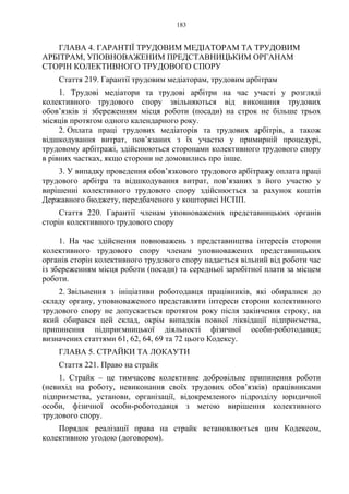 183
ГЛАВА 4. ГАРАНТІЇ ТРУДОВИМ МЕДІАТОРАМ ТА ТРУДОВИМ
АРБІТРАМ, УПОВНОВАЖЕНИМ ПРЕДСТАВНИЦЬКИМ ОРГАНАМ
СТОРІН КОЛЕКТИВНОГО ТРУДОВОГО СПОРУ
Стаття 219. Гарантії трудовим медіаторам, трудовим арбітрам
1. Трудові медіатори та трудові арбітри на час участі у розгляді
колективного трудового спору звільняються від виконання трудових
обов’язків зі збереженням місця роботи (посади) на строк не більше трьох
місяців протягом одного календарного року.
2. Оплата праці трудових медіаторів та трудових арбітрів, а також
відшкодування витрат, пов’язаних з їх участю у примирній процедурі,
трудовому арбітражі, здійснюються сторонами колективного трудового спору
в рівних частках, якщо сторони не домовились про інше.
3. У випадку проведення обов’язкового трудового арбітражу оплата праці
трудового арбітра та відшкодування витрат, пов’язаних з його участю у
вирішенні колективного трудового спору здійснюється за рахунок коштів
Державного бюджету, передбаченого у кошторисі НСПП.
Стаття 220. Гарантії членам уповноважених представницьких органів
сторін колективного трудового спору
1. На час здійснення повноважень з представництва інтересів сторони
колективного трудового спору членам уповноважених представницьких
органів сторін колективного трудового спору надається вільний від роботи час
із збереженням місця роботи (посади) та середньої заробітної плати за місцем
роботи.
2. Звільнення з ініціативи роботодавця працівників, які обиралися до
складу органу, уповноваженого представляти інтереси сторони колективного
трудового спору не допускається протягом року після закінчення строку, на
який обирався цей склад, окрім випадків повної ліквідації підприємства,
припинення підприємницької діяльності фізичної особи-роботодавця;
визначених статтями 61, 62, 64, 69 та 72 цього Кодексу.
ГЛАВА 5. СТРАЙКИ ТА ЛОКАУТИ
Стаття 221. Право на страйк
1. Страйк – це тимчасове колективне добровільне припинення роботи
(невихід на роботу, невиконання своїх трудових обов’язків) працівниками
підприємства, установи, організації, відокремленого підрозділу юридичної
особи, фізичної особи-роботодавця з метою вирішення колективного
трудового спору.
Порядок реалізації права на страйк встановлюється цим Кодексом,
колективною угодою (договором).
 