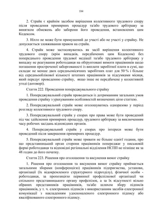 184
2. Страйк є крайнім засобом вирішення колективного трудового спору
після проведення примирних процедур та/або трудового арбітражу за
винятком обмежень або заборони його проведення, встановлених цим
Кодексом.
3. Ніхто не може бути примушений до участі або не участі у страйку. Не
допускається зловживання правом на страйк.
4. Страйк може застосовуватись як засіб вирішення колективного
трудового спору (крім випадків, передбачених цим Кодексом) без
попереднього проведення трудової медіації та/або трудового арбітражу у
випадку не реагування роботодавця на обґрунтовані вимоги працівників щодо
погашення простроченої заборгованості із виплати заробітної плати в сумі, що
складає не менше двох середньомісячних заробітних плат для 50 % і більше
від середньооблікової кількості штатних працівників за підсумками місяця,
який передує проведенню страйку, якщо інше не передбачене у колективній
угоді (договорі).
Стаття 222. Проведення попереджувального страйку
1. Попереджувальний страйк проводиться із дотриманням загальних умов
проведення страйку з урахуванням особливостей визначених цією статтею.
2. Попереджувальний страйк може оголошуватись одноразово у період
розгляду колективного трудового спору.
3. Попереджувальний страйк у спорах про права може бути проведений
під час здійснення примирних процедур, трудового арбітражу за виключенням
часу робочих засідань відповідних органів.
4. Попереджувальний страйк у спорах про інтереси може бути
проведений після завершення примирних процедур.
5. Попереджувальний страйк може тривати не більше однієї години, про
що представницький орган сторони працівників попереджає у письмовій
формі роботодавця та відповідні регіональні відділення НСПП не пізніше як за
48 годин до його початку.
Стаття 223. Рішення про оголошення та висунення вимог страйку
1. Рішення про оголошення та висунення вимог страйку приймається
загальними зборами (конференцією) працівників підприємства, установи,
організації (їх відокремленого структурного підрозділу), фізичної особи -
роботодавця, за пропозицією первинної профспілкової організації чи
спільного представницького органу профспілок, а за їх відсутності вільно
обраних представників працівників, та/або шляхом збору підписів
працівників, у т. ч. електронних підписів з використанням засобів електронної
комунікації з накладенням удосконаленого електронного підпису або
кваліфікованого електронного підпису.
 