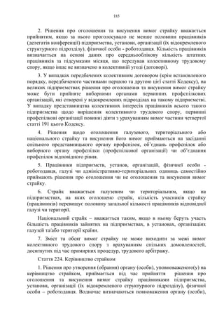 185
2. Рішення про оголошення та висунення вимог страйку вважається
прийнятим, якщо за нього проголосувало не менше половини працівників
(делегатів конференції) підприємства, установи, організації (їх відокремленого
структурного підрозділу), фізичної особи - роботодавця. Кількість працівників
визначається на основі даних про середньооблікову кількість штатних
працівників за підсумками місяця, що передував колективному трудовому
спору, якщо інше не визначено в колективній угоді (договорі).
3. У випадках передбачених колективним договором (крім встановленого
порядку, передбаченого частинами першою та другою цієї статті Кодексу), на
великих підприємствах рішення про оголошення та висунення вимог страйку
може бути прийняте виборними органами первинних профспілкових
організацій, які створені у відокремлених підрозділах на такому підприємстві.
У випадку представництва колективних інтересів працівників всього такого
підприємства щодо вирішення колективного трудового спору, первинні
профспілкові організації повинні діяти з урахуванням вимог частини четвертої
статті 191 цього Кодексу.
4. Рішення щодо оголошення галузевого, територіального або
національного страйку та висунення його вимог приймаються на засіданні
спільного представницького органу профспілок, об’єднань профспілок або
виборного органу профспілки (профспілкової організації) чи об’єднання
профспілок відповідного рівня.
5. Працівники підприємств, установ, організацій, фізичної особи -
роботодавця, галузі чи адміністративно-територіальних одиниць самостійно
приймають рішення про оголошення чи не оголошення та висунення вимог
страйку.
6. Страйк вважається галузевим чи територіальним, якщо на
підприємствах, на яких оголошено страйк, кількість учасників страйку
(працівників) перевищує половину загальної кількості працівників відповідної
галузі чи території.
Національний страйк – вважається таким, якщо в ньому беруть участь
більшість працівників зайнятих на підприємствах, в установах, організаціях
галузей та/або території країни.
7. Зміст та обсяг вимог страйку не може виходити за межі вимог
колективного трудового спору з врахуванням спільних домовленостей,
досягнутих під час примирних процедур, трудового арбітражу.
Стаття 224. Керівництво страйком
1. Рішення про утворення (обрання) органу (особи), уповноваженого(у) на
керівництво страйком, приймається під час прийняття рішення про
оголошення та висунення вимог страйку працівниками підприємства,
установи, організації (їх відокремленого структурного підрозділу), фізичної
особи – роботодавця. Водночас визначаються повноваження органу (особи),
 