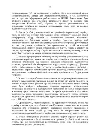 186
уповноваженого (ої) на керівництво страйком, його персональний склад,
місцезнаходження, адреса для листування/комунікації, в т.ч. електронна
адреса, про що інформується роботодавець та НСПП. Також може бути
прийняте рішення про створення страйкового фонду та порядок його
використання Кількість осіб, обраних до органу уповноваженого на
керівництво страйком не повинна перевищувати трьох осіб, на великих
підприємствах п’яти осіб.
2. Орган (особа), уповноважений на організацію (проведення) страйку,
разом із вимогами передає роботодавцю копію протоколу загальних зборів
(конференції), збору підписів із зазначенням загальної чисельності
працівників, які братимуть участь у страйку. Протягом періоду, який
визначено пунктом дев’ятим цієї статті до дати початку страйку, роботодавець
шляхом опитування працівників (що проводиться у спосіб, визначений
роботодавцем), формує списки працівників, які беруть участь у страйку, та
тих, що продовжують роботу. Страйк вважається законним у випадку, якщо в
ньому беруть участь не менше половини працівників підприємства.
2. Рішення про утворення (обрання) органу (особи), уповноваженого(у) на
керівництво страйком, вважається прийнятим, якщо його підтримала більше
половини працівників від загальної кількості працівників підприємства,
установи, організації (їх відокремленого структурного підрозділу), фізичної
особи – роботодавця, які беруть участь у страйку. Інші рішення, пов’язані із
проведенням страйку, приймаються органом (особою), уповноваженим (ою)
на керівництво страйком або більшістю голосів працівників, які беруть участь
у страйку.
3. У випадках передбачених колективним договором (крім встановленого
порядку, передбаченого частинами першої та другої цієї статті Кодексу), на
великих підприємствах рішення про оголошення та висунення вимог страйку
може бути прийняте виборними органами первинних профспілкових
організацій, які створені у відокремлених підрозділах на такому підприємстві.
У випадку представництва колективних інтересів працівників всього такого
підприємства щодо вирішення колективного трудового спору, первинні
профспілкові організації повинні діяти з урахуванням вимог частини четвертої
статті 191 цього Кодексу.
4. Орган (особа), уповноважений(а) на керівництво страйком, діє під час
страйку в межах прав, передбачених цим Кодексом та повноважень, наданих
рішенням про оголошення страйку, оперативно інформує працівників у
погоджений із ними спосіб, у тому числі із використанням засобів
електронних комунікацій, про хід вирішення колективного трудового спору.
5. Місце перебування учасників страйку, форми страйку (повне або
часткове припинення роботи) визначається органом (особою), який очолює
страйк, про що повідомляється роботодавець, якщо інше не передбачене
колективною угодою (договором).
 