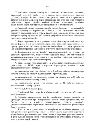 187
У разі, якщо місцем страйку не є територія підприємства, установи,
організації, фізичної особи - роботодавця, воно визначається органом
(особою), який(а) здійснює керівництво страйком. Якщо місцем проведення
страйку визначаються робочі місця працівників, або будь-яка інша територія
роботодавця, орган (особа), який(а) здійснює керівництво страйком
зобовʼязаний (зобовʼязана) погодити таке рішення із роботодавцем.
6. Галузевий чи територіальний страйк очолює (координує) орган (особа),
уповноважений(а) на керівництво страйком, який визначений рішенням
спільного представницького органу профспілок, об’єднань профспілок або
виборного органу профспілки (об’єднання профспілок відповідного статусу чи
профспілкових організацій).
7. Вимоги працівників на галузевому, територіальному чи національному
рівнях формуються і затверджуються рішенням спільного представницького
органу профспілок, об'єднань профспілок або виборного органу профспілки
(об’єднання профспілок відповідного статусу чи профспілкових організацій).
8. Повноваження органу (особи), уповноваженого(ої) на керівництво
страйком, припиняються, якщо сторони підписали угоду про врегулювання
колективного трудового спору, а також у разі прийняття рішення про відмову
від проведення або про припинення страйку.
9. Орган (особа), уповноважений(а) на керівництво страйком, повідомляє
роботодавця та НСПП про затверджені страйкарями вимоги та про
оголошення (початок) страйку:
на локальному рівні - не пізніше ніж за 5 робочих днів до запланованого
початку страйку, на великих підприємствах 10 робочих днів;
на територіальному та галузевому рівнях - не пізніше ніж за 10 робочих
днів до запланованого початку страйку;
на національному рівні - не пізніше ніж за 15 робочих днів до
запланованого початку страйку.
Стаття 225. Страйковий фонд
1. Страйковий фонд може бути сформований з джерел, не заборонених
законодавством.
2. Напрями використання коштів страйкового фонду, способи та
процедура звітування про використання коштів перед працівниками, які
беруть участь у страйку, затверджуються органом (особою),
уповноваженим(ою) на керівництво страйком під час прийняття рішення про
його створення.
3. Якщо органом, уповноваженим на керівництво страйком, визначається
виборний орган первинної профспілкової організації то відкривається рахунок
зі спеціальним режимом використання з метою створення страйкового фонду.
У разі ж, коли фізична особа є уповноваженою на керівництво страйком, то
вона відкриває такий рахунок.
 