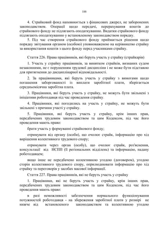 188
4. Страйковий фонд наповнюється з фінансових джерел, не заборонених
законодавством. Операції щодо передачі, перерахування коштів до
страйкового фонду не підлягають оподаткуванню. Видатки страйкового фонду
підлягають оподаткуванню у встановленому законодавством порядку.
5. Під час створення страйкового фонду приймається рішення щодо
порядку звітування органом (особою) уповноваженою на керівництво страйку
за використання коштів з цього фонду перед учасниками страйку.
Стаття 226. Права працівників, які беруть участь у страйку (страйкарів)
1. Участь у страйку працівників, за винятком страйків, визнаних судом
незаконними, не є порушенням трудової дисципліни і не може бути підставою
для притягнення до дисциплінарної відповідальності.
2. За працівниками, які беруть участь у страйку з вимогами щодо
погашення заборгованості із виплати заробітної плати, зберігається
середньомісячна заробітна плата.
3. Працівники, які беруть участь у страйку, не можуть бути звільнені з
ініціативи роботодавця під час проведення страйку.
4. Працівники, які погодились на участь у страйку, не можуть бути
звільнені з причини участі у страйку.
5. Працівники, які беруть участь у страйку, крім інших прав,
передбачених трудовим законодавством та цим Кодексом, під час його
проведення мають право:
брати участь у формуванні страйкового фонду;
отримувати від органу (особи), що очолює страйк, інформацію про хід
вирішення колективного трудового спору;
отримувати через орган (особу), що очолює страйк, роз'яснення,
консультації від НСПП (її регіональних відділень) та інформацію, надану
роботодавцем;
якщо інше не передбачено колективною угодою (договором), угодою
сторін колективного трудового спору, оприлюднювати інформацію про хід
страйку та переговорів у засобах масової інформації.
Стаття 227. Права працівників, які не беруть участь у страйку
1. Працівники, які не беруть участь у страйку, крім інших прав,
передбачених трудовим законодавством та цим Кодексом, під час його
проведення мають право:
в разі неможливості забезпечення нормального функціонування
потужностей роботодавця - на збереження заробітної плати у розмірі не
нижче від встановленого законодавством та колективною угодою
 