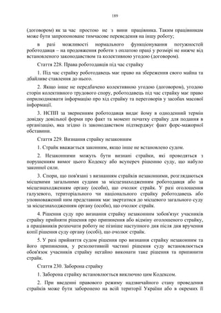189
(договором) як за час простою не з вини працівника. Таким працівникам
може бути запропоноване тимчасове переведення на іншу роботу;
в разі можливості нормального функціонування потужностей
роботодавця – на продовження роботи з оплатою праці у розмірі не нижче від
встановленого законодавством та колективною угодою (договором).
Стаття 228. Права роботодавців під час страйку
1. Під час страйку роботодавець має право на збереження свого майна та
дбайливе ставлення до нього.
2. Якщо інше не передбачено колективною угодою (договором), угодою
сторін колективного трудового спору, роботодавець під час страйку має право
оприлюднювати інформацію про хід страйку та переговорів у засобах масової
інформації.
3. НСПП за зверненням роботодавця видає йому в одноденний термін
довідку довільної форми про факт та момент початку страйку для подання в
організацію, яка згідно із законодавством підтверджує факт форс-мажорної
обставини.
Стаття 229. Визнання страйку незаконним
1. Страйк вважається законним, якщо інше не встановлено судом.
2. Незаконними можуть бути визнані страйки, які проводяться з
порушенням вимог цього Кодексу або всупереч рішенню суду, що набуло
законної сили.
3. Спори, що пов'язані з визнанням страйків незаконними, розглядаються
місцевими загальними судами за місцезнаходженням роботодавця або за
місцезнаходженням органу (особи), що очолює страйк. У разі оголошення
галузевого, територіального чи національного страйку роботодавець або
уповноважений ним представник має звертатися до місцевого загального суду
за місцезнаходженням органу (особи), що очолює страйк.
4. Рішення суду про визнання страйку незаконним зобов'язує учасників
страйку прийняти рішення про припинення або відміну оголошеного страйку,
а працівників розпочати роботу не пізніше наступного дня після дня вручення
копії рішення суду органу (особі), що очолює страйк.
5. У разі прийняття судом рішення про визнання страйку незаконним та
його припинення, у резолютивній частині рішення суду встановлюється
обов'язок учасників страйку негайно виконати таке рішення та припинити
страйк.
Стаття 230. Заборона страйку
1. Заборона страйку встановлюється виключно цим Кодексом.
2. При введенні правового режиму надзвичайного стану проведення
страйків може бути заборонено на всій території України або в окремих її
 