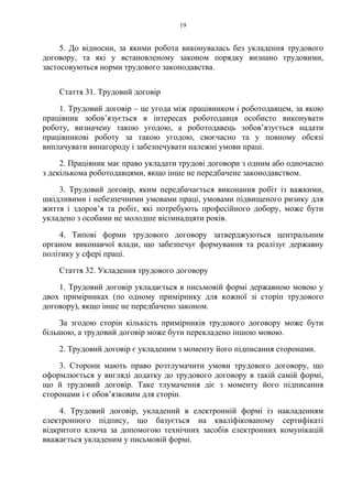19
5. До відносин, за якими робота виконувалась без укладення трудового
договору, та які у встановленому законом порядку визнано трудовими,
застосовуються норми трудового законодавства.
Cтаття 31. Трудовий договір
1. Трудовий договір – це угода між працівником і роботодавцем, за якою
працівник зобов’язується в інтересах роботодавця особисто виконувати
роботу, визначену такою угодою, а роботодавець зобов’язується надати
працівникові роботу за такою угодою, своєчасно та у повному обсязі
виплачувати винагороду і забезпечувати належні умови праці.
2. Працівник має право укладати трудові договори з одним або одночасно
з декількома роботодавцями, якщо інше не передбачене законодавством.
3. Трудовий договір, яким передбачається виконання робіт із важкими,
шкідливими і небезпечними умовами праці, умовами підвищеного ризику для
життя і здоров’я та робіт, які потребують професійного добору, може бути
укладено з особами не молодше вісімнадцяти років.
4. Типові форми трудового договору затверджуються центральним
органом виконавчої влади, що забезпечує формування та реалізує державну
політику у сфері праці.
Стаття 32. Укладення трудового договору
1. Трудовий договір укладається в письмовій формі державною мовою у
двох примірниках (по одному примірнику для кожної зі сторін трудового
договору), якщо інше не передбачено законом.
За згодою сторін кількість примірників трудового договору може бути
більшою, а трудовий договір може бути перекладено іншою мовою.
2. Трудовий договір є укладеним з моменту його підписання сторонами.
3. Сторони мають право розтлумачити умови трудового договору, що
оформлюється у вигляді додатку до трудового договору в такій самій формі,
що й трудовий договір. Таке тлумачення діє з моменту його підписання
сторонами і є обов’язковим для сторін.
4. Трудовий договір, укладений в електронній формі із накладенням
електронного підпису, що базується на кваліфікованому сертифікаті
відкритого ключа за допомогою технічних засобів електронних комунікацій
вважається укладеним у письмовій формі.
 