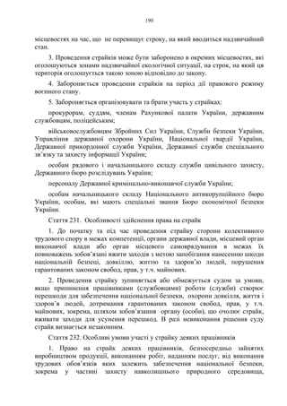 190
місцевостях на час, що не перевищує строку, на який вводиться надзвичайний
стан.
3. Проведення страйків може бути заборонено в окремих місцевостях, які
оголошуються зонами надзвичайної екологічної ситуації, на строк, на який ця
територія оголошується такою зоною відповідно до закону.
4. Забороняється проведення страйків на період дії правового режиму
воєнного стану.
5. Забороняється організовувати та брати участь у страйках:
прокурорам, суддям, членам Рахункової палати України, державним
службовцям, поліцейським;
військовослужбовцям Збройних Сил України, Служби безпеки України,
Управління державної охорони України, Національної гвардії України,
Державної прикордонної служби України, Державної служби спеціального
зв’язку та захисту інформації України;
особам рядового і начальницького складу служби цивільного захисту,
Державного бюро розслідувань України;
персоналу Державної кримінально-виконавчої служби України;
особам начальницького складу Національного антикорупційного бюро
України, особам, які мають спеціальні звання Бюро економічної безпеки
України.
Стаття 231. Особливості здійснення права на страйк
1. До початку та під час проведення страйку сторони колективного
трудового спору в межах компетенції, органи державної влади, місцевий орган
виконавчої влади або орган місцевого самоврядування в межах їх
повноважень зобов’язані вжити заходів з метою запобігання нанесенню шкоди
національній безпеці, довкіллю, життю та здоров’ю людей, порушення
гарантованих законом свобод, прав, у т.ч. майнових.
2. Проведення страйку зупиняється або обмежується судом за умови,
якщо припинення працівниками (службовцями) роботи (служби) створює
перешкоди для забезпечення національної безпеки, охорони довкілля, життя і
здоров’я людей, дотримання гарантованих законом свобод, прав, у т.ч.
майнових, зокрема, шляхом зобов’язання органу (особи), що очолює страйк,
вживати заходи для усунення перешкод. В разі невиконання рішення суду
страйк визнається незаконним.
Стаття 232. Особливі умови участі у страйку деяких працівників
1. Право на страйк деяких працівників, безпосередньо зайнятих
виробництвом продукції, виконанням робіт, наданням послуг, від виконання
трудових обов’язків яких залежить забезпечення національної безпеки,
зокрема у частині захисту навколишнього природного середовища,
 