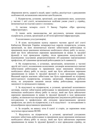 191
збереження життя, здоров’я людей, прав і свобод, реалізується з урахуванням
особливостей, встановлених виключно цим Кодексом.
2. Підприємства, установи, організації, для працівників яких, зазначених
у частині 1 цієї статті, встановлюються особливі умови участі у страйку,
визначаються на підставі одного з положень:
1) частина четверта статті 9 Закону України «Про критичну
інфраструктуру»;
2) інших актів законодавства, які регулюють питання віднесення
підприємств, установ, організацій до об’єктів критичної інфраструктури;
3) колективних угод (договорів).
3. В цілях застосування пункту першого частини другої цієї статті
Кабінетом Міністрів України затверджується перелік підприємств, установ,
організацій, на яких визначаються взаємні зобов’язання роботодавця та
працівників щодо виконання мінімально необхідного обсягу робіт та послуг,
який має бути забезпечено окремими працівниками (в межах їх трудової
функції) в ході проведення страйку, після проведення консультацій із
відповідними галузевими репрезентативними об`єднаннями (організаціями)
профспілок, об`єднаннями організацій роботодавців (за їх наявності).
4. На підприємствах, в установах, організаціях, визначених у частині
другій цієї статті, положеннями колективних договорів визначаються взаємні
зобов’язання роботодавця та працівників щодо виконання мінімально
необхідного обсягу робіт та послуг, який має бути забезпечено окремими
працівниками (в межах їх трудової функції) в ході проведення страйку.
Вказаний перелік взаємних зобов’язань має бути спрямований на підтримку
життєздатності підприємства, установи, організації, збереження робочих
місць, не допущення завдання шкоди майну роботодавця, порушення
законності та громадського порядку.
5. За відсутності на підприємстві, в установі, організації колективного
договору, взаємні зобов’язання роботодавця та працівників щодо виконання
мінімально необхідного обсягу робіт та послуг, який має бути забезпечено
окремими працівниками (в межах їх трудової функції) в ході проведення
страйку, встановлюється внутрішнім розпорядчим документом роботодавця за
погодженням із профспілкою або спільним представницьким органом
профспілок, що діють на підприємстві, а за їх відсутності – за погодженням із
вільнообраним представником працівників.
6. За потреби, на вимогу хоча б однієї зі сторін, до перемовин може
залучатися представник НСПП.
7. Відсутність на підприємстві, в установі, організації узгоджених
взаємних зобов’язань роботодавця та працівників щодо виконання мінімально
необхідного обсягу робіт та послуг, який має бути забезпечено окремими
працівниками (в межах їх трудової функції) в ході проведення страйку, не
 