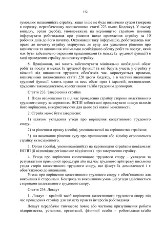 192
зумовлює незаконність страйку, якщо інше не буде визначено судом (зокрема
в порядку, передбаченому положеннями статті 223 цього Кодексу). У цьому
випадку, орган (особа), уповноважена на керівництво страйком повинна
інформувати роботодавця про рішення щодо проведення страйку за 10
робочих днів до його початку. Отримавши таку інформацію, роботодавець має
право до початку страйку звернутись до суду для ухвалення рішення про
визначення та виконання мінімально необхідного обсягу робіт та послуг, який
має бути забезпечено окремими працівниками (в межах їх трудової функції) в
ході проведення страйку до початку страйку.
8. Працівники, які мають забезпечувати мінімально необхідний обсяг
робіт та послуг в межах їх трудової функції та які беруть участь у страйку у
вільний від виконання трудових обов’язків час, користуються правами,
визначеними положеннями статті 220 цього Кодексу, а в частині виконання
трудової функції, мають право на весь обсяг прав і гарантій, встановлених
трудовим законодавством, колективним та/або трудовим договором.
Стаття 233. Завершення страйку
1. Після оголошення та під час проведення страйку сторони колективного
трудового спору за сприянням НСПП зобов'язані продовжувати пошук шляхів
його вирішення, використовуючи для цього усі наявні можливості.
2. Страйк може бути завершено:
1) шляхом укладення угоди про вирішення колективного трудового
спору;
2) за рішенням органу (особи), уповноваженої на керівництво страйком;
3) на виконання рішення суду про припинення або відміну оголошеного
страйку як незаконного.
3. Орган (особа), уповноважений(а) на керівництво страйком повідомляє
НСПП (її відповідне регіональне відділення) про завершення страйку.
4. Угода про вирішення колективного трудового спору – укладена за
результатами примирної процедури або під час трудового арбітражу письмова
угода сторін колективного трудового спору, що фіксує їх домовленості і є
обов’язковою до виконання.
Угода про вирішення колективного трудового спору є обов’язковою для
виконання її сторонами. Контроль за виконанням умов цієї угоди здійснюється
сторонами колективного трудового спору.
Стаття 234. Локаут
1. Локаут – крайній засіб вирішення колективного трудового спору під
час проведення страйку для захисту прав та інтересів роботодавця.
Локаут передбачає тимчасове повне або часткове призупинення роботи
підприємства, установи, організації, фізичної особи – роботодавця та/або
 
