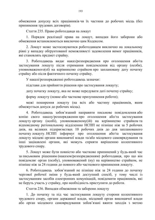 193
обмеження допуску всіх працівників чи їх частини до робочих місць (без
припинення трудових договорів).
Стаття 235. Право роботодавця на локаут
1. Порядок реалізації права на локаут, випадки його заборони або
обмеження встановлюються виключно цим Кодексом.
2. Локаут може застосовуватися роботодавцем виключно на локальному
рівні у випадку обґрунтованої неможливості задоволення вимог працівників,
які становлять предмет страйку.
3. Роботодавець видає наказ/розпорядження про оголошення або/та
застосування локауту після отримання повідомлення від органу (особи),
уповноваженого(ої) на керівництво страйком про заплановану дату початку
страйку або після фактичного початку страйку.
У наказі/розпорядженні роботодавець зазначає:
підстави для прийняття рішення про застосування локауту;
дату початку локауту, яка не може передувати даті початку страйку;
форму локауту (повне або часткове призупинення роботи);
межі поширення локауту (на всіх або частину працівників, яким
обмежується допуск до робочих місць).
4. Роботодавець зобов’язаний направити письмове повідомлення або
копію свого наказу/розпорядження про оголошення або/та застосування
локауту органу (особі), уповноваженому(ій) на керівництво страйком та
відповідному регіональному відділенню НСПП не пізніше ніж за 5 робочих
днів, на великих підприємствах 10 робочих днів до дня запланованого
початку локауту. НСПП інформує про оголошення або/та застосування
локауту місцеві органи виконавчої влади та/або місцевого самоврядування та
інші зацікавлені органи, які можуть сприяти вирішенню колективного
трудового спору.
5. Локаут може бути повністю або частково припинений у будь-який час
за письмовим рішенням (наказом/розпорядженням) роботодавця, про що він
повідомляє орган (особу), уповноважений (ну) на керівництво страйком, не
пізніше ніж за 24 години до повного або часткового припинення локауту.
6. Роботодавець зобов’язаний не пізніше ніж за 24 години до початку
чергової робочої зміни у будь-який доступний спосіб, у тому числі із
застосуванням засобів електронних комунікацій, повідомити працівників, які
не беруть участь у страйку, про необхідність приступити до роботи.
Стаття 236. Випадки обмеження та заборони локауту
1. До початку та під час застосування локауту сторони колективного
трудового спору, органи державної влади, місцевий орган виконавчої влади
або орган місцевого самоврядування зобов’язані вжити заходів з метою
 