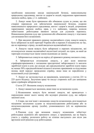 194
запобігання нанесенню шкоди національній безпеці, навколишньому
природному середовищу, життю та здоров’ю людей, порушення гарантованих
законом свобод, прав, у т.ч. майнових.
2. Локаут може бути припинено або обмежено судом за умови, що він
створює перешкоди для забезпечення національної безпеки, охорони
навколишнього природного середовища, життя і здоров’я людей, дотримання
гарантованих законом свобод, прав, у т.ч. майнових, зокрема, шляхом
зобов’язання роботодавця вживати заходи для усунення перешкод.
Невиконання рішення суду про зупинення або обмеження локауту є підставою
для визнання його незаконним.
3. При введенні правового режиму надзвичайного стану локаути можуть
бути заборонені на всій території України або в окремих її місцевостях на час,
що не перевищує строку, на який вводиться надзвичайний стан.
4. Локаути також можуть бути заборонені в окремих місцевостях, які
оголошуються зонами надзвичайної екологічної ситуації, на строк, на який ця
територія оголошується такою зоною відповідно до закону.
5. Забороняються локаути на період дії правового режиму воєнного стану.
6. Забороняється оголошення локауту, у разі коли вимогою
страйкарів/працівників є погашення простроченої заборгованості із виплати
заробітної плати в сумі, що складає дві середньомісячні заробітні плати перед
не менше 50% середньооблікової кількості штатних працівників за підсумками
місяця, який передує проведенню страйку, якщо інше не передбачене у
колективній угоді (договорі).
7. Локаут не застосовується до працівників, зазначених у статтях 221 та
225 цього Кодексу. Залучення праці чи послуг сторонніх осіб для заміщення
праці страйкарів забороняється.
Стаття 237. Визнання локауту незаконним
1. Локаут вважається законним, якщо інше не встановлено судом.
2. Незаконними можуть бути визнані локаути, які проводяться з
порушенням вимог цього закону або всупереч рішенню суду, що набрало
законної сили.
3. Спори, що пов`язані з визнанням локаутів незаконними, розглядаються
місцевими загальними судами за місцезнаходженням роботодавця або за
місцезнаходженням органу (особи), уповноваженого (ої) на керівництво
страйком.
4. Рішення суду про визнання локауту незаконним зобов’язує
роботодавця відмінити або припинити локаут, а працівників, що не беруть
участь у страйку, розпочати роботу не пізніше наступного дня після дня
вручення копії рішення суду роботодавцю.
 