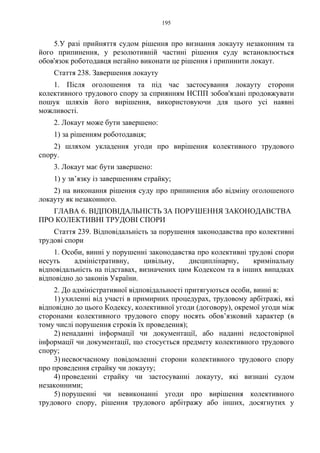 195
5.У разі прийняття судом рішення про визнання локауту незаконним та
його припинення, у резолютивній частині рішення суду встановлюється
обов'язок роботодавця негайно виконати це рішення і припинити локаут.
Стаття 238. Завершення локауту
1. Після оголошення та під час застосування локауту сторони
колективного трудового спору за сприянням НСПП зобов'язані продовжувати
пошук шляхів його вирішення, використовуючи для цього усі наявні
можливості.
2. Локаут може бути завершено:
1) за рішенням роботодавця;
2) шляхом укладення угоди про вирішення колективного трудового
спору.
3. Локаут має бути завершено:
1) у зв’язку із завершенням страйку;
2) на виконання рішення суду про припинення або відміну оголошеного
локауту як незаконного.
ГЛАВА 6. ВІДПОВІДАЛЬНІСТЬ ЗА ПОРУШЕННЯ ЗАКОНОДАВСТВА
ПРО КОЛЕКТИВНІ ТРУДОВІ СПОРИ
Стаття 239. Відповідальність за порушення законодавства про колективні
трудові спори
1. Особи, винні у порушенні законодавства про колективні трудові спори
несуть адміністративну, цивільну, дисциплінарну, кримінальну
відповідальність на підставах, визначених цим Кодексом та в інших випадках
відповідно до законів України.
2. До адміністративної відповідальності притягуються особи, винні в:
1) ухиленні від участі в примирних процедурах, трудовому арбітражі, які
відповідно до цього Кодексу, колективної угоди (договору), окремої угоди між
сторонами колективного трудового спору носять обов’язковий характер (в
тому числі порушення строків їх проведення);
2) ненаданні інформації чи документації, або наданні недостовірної
інформації чи документації, що стосується предмету колективного трудового
спору;
3) несвоєчасному повідомленні сторони колективного трудового спору
про проведення страйку чи локауту;
4) проведенні страйку чи застосуванні локауту, які визнані судом
незаконними;
5) порушенні чи невиконанні угоди про вирішення колективного
трудового спору, рішення трудового арбітражу або інших, досягнутих у
 