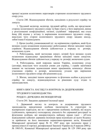 196
процесі ведення колективних переговорів сторонами колективного трудового
спору угод.
Стаття 240. Відшкодування збитків, заподіяних в результаті страйку чи
локауту
1. Трудовий медіатор, медіатор, трудовий арбітр, особа, що представляє
сторону колективного трудового спору та бере участь у його вирішенні, винна
у розголошенні конфіденційної, таємної, службової інформації, яка стала
йому (їй) відома у зв’язку із вирішенням колективного трудового спору,
внаслідок чого стороні колективного трудового спору завдано шкоду,
зобов’язана її відшкодувати.
2. Орган (особа), уповноважений (а) на керівництво страйком, який було
визнано судом незаконним відшкодовує роботодавцю збитки заподіяні таким
страйком. Відшкодування збитків здійснюється у порядку та розмірі,
визначених судом.
3. Роботодавець, який застосував локаут, котрий було визнано судом
незаконним відшкодовує працівникам збитки заподіяні таким локаутом.
Відшкодування збитків здійснюється у порядку та розмірі, визначених судом.
4. Роботодавець, який порушив закони України, колективну угоду
(договір), внаслідок чого склалися умови для страйку, і страйк закінчився
повним чи частковим задоволенням вимог працівників, компенсує збитки
учасникам страйку в розмірі, визначеному угодою про вирішення
колективного трудового спору або рішенням суду.
5. Збитки, заподіяні іншим юридичним та фізичним особам в результаті
страйку чи локауту, відшкодовуються за рішенням суду згідно із
законодавством.
КНИГА ШОСТА. НАГЛЯД ТА КОНТРОЛЬ ЗА ДОДЕРЖАННЯМ
ТРУДОВОГО ЗАКОНОДАВСТВА
РОЗДІЛ I. ДЕРЖАВНА ІНСПЕКЦІЯ ПРАЦІ
Стаття 241. Завдання державної інспекції праці
1. Державний нагляд та контроль за додержанням трудового
законодавства юридичними особами (включаючи їх структурні та
відокремлені підрозділи, які не є юридичними особами); особами, які ведуть
(здійснюють, провадять) господарську діяльність без державної реєстрації та
фізичними особами, які використовують найману працю (далі – об’єкти
відвідування) здійснює державна інспекція праці відповідно до цього Кодексу
та прийнятих на його виконання нормативно-правових актів, Конвенції
Міжнародної організації праці № 81 1947 року про інспекцію праці у
промисловості й торгівлі, ратифікованої Законом України від 8 вересня 2004 р.
№ 1985-IV, Конвенції Міжнародної організації праці № 129 1969 року про
 