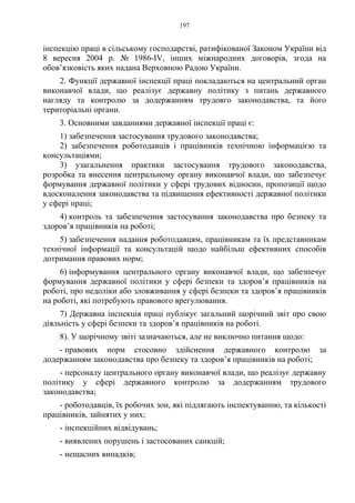 197
інспекцію праці в сільському господарстві, ратифікованої Законом України від
8 вересня 2004 р. № 1986-IV, інших міжнародних договорів, згода на
обов’язковість яких надана Верховною Радою України.
2. Функції державної інспекції праці покладаються на центральний орган
виконавчої влади, що реалізує державну політику з питань державного
нагляду та контролю за додержанням трудовго законодавства, та його
територіальні органи.
3. Основними завданнями державної інспекції праці є:
1) забезпечення застосування трудового законодавства;
2) забезпечення роботодавців і працівників технічною інформацією та
консультаціями;
3) узагальнення практики застосування трудового законодавства,
розробка та внесення центральному органу виконавчої влади, що забезпечує
формування державної політики у сфері трудових відносин, пропозиції щодо
вдосконалення законодавства та підвищення ефективності державної політики
у сфері праці;
4) контроль та забезпечення застосування законодавства про безпеку та
здоров’я працівників на роботі;
5) забезпечення надання роботодавцям, працівникам та їх представникам
технічної інформації та консультацій щодо найбільш ефективних способів
дотримання правових норм;
6) інформування центрального органу виконавчої влади, що забезпечує
формування державної політики у сфері безпеки та здоров’я працівників на
роботі, про недоліки або зловживання у сфері безпеки та здоров’я працівників
на роботі, які потребують правового врегулювання.
7) Державна інспекція праці публікує загальний щорічний звіт про свою
діяльність у сфері безпеки та здоров’я працівників на роботі.
8). У щорічному звіті зазначаються, але не виключно питання щодо:
- правових норм стосовно здійснення державного контролю за
додержанням законодавства про безпеку та здоров’я працівників на роботі;
- персоналу центрального органу виконавчої влади, що реалізує державну
політику у сфері державного контролю за додержанням трудового
законодавства;
- роботодавців, їх робочих зон, які підлягають інспектуванню, та кількості
працівників, зайнятих у них;
- інспекційних відвідувань;
- виявлених порушень і застосованих санкцій;
- нещасних випадків;
 
