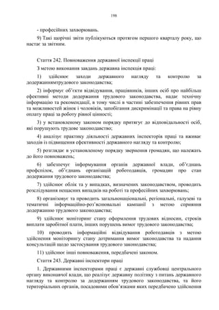 198
- професійних захворювань.
9) Такі щорічні звіти публікуються протягом першого кварталу року, що
настає за звітним.
Стаття 242. Повноваження державної інспекції праці
З метою виконання завдань державна інспекція праці:
1) здійснює заходи державного нагляду та контролю за
додержаннямтрудового законодавства;
2) інформує об’єкти відвідування, працівників, інших осіб про найбільш
ефективні методи додержання трудового законодавства, надає технічну
інформацію та рекомендації, в тому числі в частині забезпечення рівних прав
та можливостей жінок і чоловіків, запобігання дискримінації та права на рівну
оплату праці за роботу рівної цінності;
3) у встановленому законом порядку притягує до відповідальності осіб,
які порушують трудове законодавство;
4) аналізує практику діяльності державних інспекторів праці та вживає
заходів із підвищення ефективності державного нагляду та контролю;
5) розглядає в установленому порядку звернення громадян, що належать
до його повноважень;
6) забезпечує інформування органів державної влади, об’єднань
профспілок, об’єднань організацій роботодавців, громадян про стан
додержання трудового законодавства;
7) здійснює облік та у випадках, визначених законодавством, проводить
розслідування нещасних випадків на роботі та професійних захворювань;
8) організовує та проводить загальнонаціональні, регіональні, галузеві та
тематичні інформаційно-роз’яснювальні кампанії з метою сприяння
додержанню трудового законодавства;
9) здійснює моніторинг стану оформлення трудових відносин, строків
виплати заробітної плати, інших порушень вимог трудового законодавства;
10) проводить інформаційні відвідування роботодавців з метою
здійснення моніторингу стану дотримання вимог законодавства та надання
консультацій щодо застосування трудового законодавства;
11) здійснює інші повноваження, передбачені законом.
Стаття 243. Державні інспектори праці
1. Державними інспекторами праці є державні службовці центрального
органу виконавчої влади, що реалізує державну політику з питань державного
нагляду та контролю за додержанням трудового законодавства, та його
територіальних органів, посадовими обов’язками яких передбачено здійснення
 