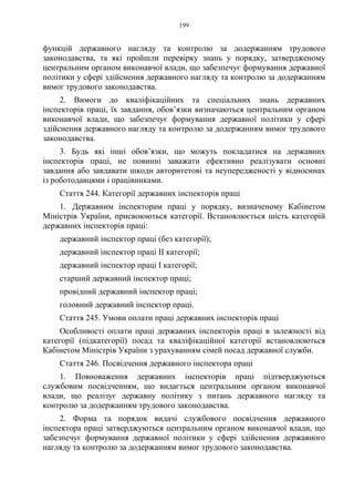 199
функцій державного нагляду та контролю за додержанням трудового
законодавства, та які пройшли перевірку знань у порядку, затвердженому
центральним органом виконавчої влади, що забезпечує формування державної
політики у сфері здійснення державного нагляду та контролю за додержанням
вимог трудового законодавства.
2. Вимоги до кваліфікаційних та спеціальних знань державних
інспекторів праці, їх завдання, обов’язки визначаються центральним органом
виконавчої влади, що забезпечує формування державної політики у сфері
здійснення державного нагляду та контролю за додержанням вимог трудового
законодавства.
3. Будь які інші обов’язки, що можуть покладатися на державних
інспекторів праці, не повинні заважати ефективно реалізувати основні
завдання або завдавати шкоди авторитетові та неупередженості у відносинах
із роботодавцями і працівниками.
Стаття 244. Категорії державних інспекторів праці
1. Державним інспекторам праці у порядку, визначеному Кабінетом
Міністрів України, присвоюються категорії. Встановлюється шість категорій
державних інспекторів праці:
державний інспектор праці (без категорії);
державний інспектор праці ІІ категорії;
державний інспектор праці І категорії;
старший державний інспектор праці;
провідний державний інспектор праці;
головний державний інспектор праці.
Стаття 245. Умови оплати праці державних інспекторів праці
Особливості оплати праці державних інспекторів праці в залежності від
категорії (підкатегорії) посад та кваліфікаційної категорії встановлюються
Кабінетом Міністрів України з урахуванням сімей посад державної служби.
Стаття 246. Посвідчення державного інспектора праці
1. Повноваження державних інспекторів праці підтверджуються
службовим посвідченням, що видається центральним органом виконавчої
влади, що реалізує державну політику з питань державного нагляду та
контролю за додержанням трудового законодавства.
2. Форма та порядок видачі службового посвідчення державного
інспектора праці затверджуються центральним органом виконавчої влади, що
забезпечує формування державної політики у сфері здійснення державного
нагляду та контролю за додержанням вимог трудового законодавства.
 