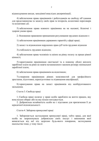 2
відшкодування шкоди, заподіяної внаслідок дискримінації;
4) забезпечення права працівників і роботодавців на свободу об’єднання
для представництва та захисту своїх прав та інтересів, колективні переговори
та колективні дії;
5) забезпечення права кожного працівника на на належні, безпечні і
здорові умови праці.
2. Основними правовими принципами регулювання трудових відносин є:
1) забезпечення працівникам державних гарантій у сфері праці;
2) захист та відновлення порушених прав суб’єктів трудових відносин
3) стабільність трудових відносин;
4) забезпечення права чоловіків та жінок на рівну оплату за працю рівної
цінності;
5) гарантування працівникам своєчасної та в повному обсязі виплати
заробітної плати на рівні не нижче встановленого законом розміру мінімальної
заробітної плати;
6) забезпечення права працівників на відпочинок;
7) створення працівникам рівних можливостей для професійного
зростання, підготовки, перепідготовки та підвищення кваліфікації;
8) гарантування права на захист працівників від необґрунтованого
звільнення.
Стаття 3. Свобода праці
1. Свобода праці полягає у праві особи заробляти на життя працею, яку
вона вільно обирає або на яку вільно погоджується.
2. Добровільна незайнятість особи не є підставою для притягнення її до
юридичної відповідальності.
Стаття 4. Заборона примусової праці
1. Забороняється застосування примусової праці, тобто праці, для якої
особа не запропонувала добровільно своїх послуг і виконання якої
вимагається від неї під загрозою будь-якого покарання, застосування
насильства тощо, у тому числі:
 