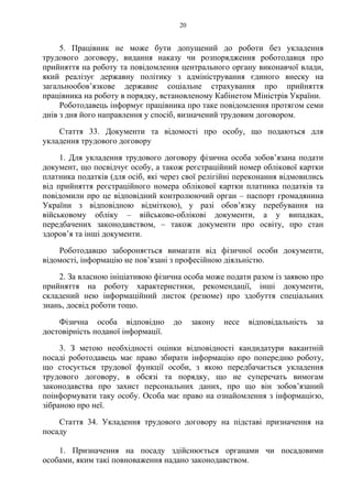 20
5. Працівник не може бути допущений до роботи без укладення
трудового договору, видання наказу чи розпорядження роботодавця про
прийняття на роботу та повідомлення центрального органу виконавчої влади,
який реалізує державну політику з адміністрування єдиного внеску на
загальнообов’язкове державне соціальне страхування про прийняття
працівника на роботу в порядку, встановленому Кабінетом Міністрів України.
Роботодавець інформує працівника про таке повідомлення протягом семи
днів з дня його направлення у спосіб, визначений трудовим договором.
Стаття 33. Документи та відомості про особу, що подаються для
укладення трудового договору
1. Для укладення трудового договору фізична особа зобов’язана подати
документ, що посвідчує особу, а також реєстраційний номер облікової картки
платника податків (для осіб, які через свої релігійні переконання відмовились
від прийняття реєстраційного номера облікової картки платника податків та
повідомили про це відповідний контролюючий орган – паспорт громадянина
України з відповідною відміткою), у разі обов’язку перебування на
військовому обліку – військово-облікові документи, а у випадках,
передбачених законодавством, – також документи про освіту, про стан
здоров’я та інші документи.
Роботодавцю забороняється вимагати від фізичної особи документи,
відомості, інформацію не пов’язані з професійною діяльністю.
2. За власною ініціативою фізична особа може подати разом із заявою про
прийняття на роботу характеристики, рекомендації, інші документи,
складений нею інформаційний листок (резюме) про здобуття спеціальних
знань, досвід роботи тощо.
Фізична особа відповідно до закону несе відповідальність за
достовірність поданої інформації.
3. З метою необхідності оцінки відповідності кандидатури вакантній
посаді роботодавець має право збирати інформацію про попередню роботу,
що стосується трудової функції особи, з якою передбачається укладення
трудового договору, в обсязі та порядку, що не суперечать вимогам
законодавства про захист персональних даних, про що він зобов’язаний
поінформувати таку особу. Особа має право на ознайомлення з інформацією,
зібраною про неї.
Стаття 34. Укладення трудового договору на підставі призначення на
посаду
1. Призначення на посаду здійснюється органами чи посадовими
особами, яким такі повноваження надано законодавством.
 