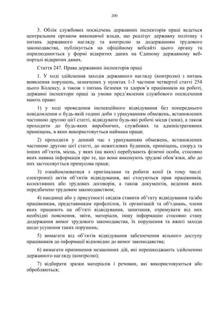 200
3. Облік службових посвідчень державних інспекторів праці ведеться
центральним органом виконавчої влади, що реалізує державну політику з
питань державного нагляду та контролю за додержанням трудового
законодавства, публікується на офіційному вебсайті цього органу та
оприлюднюється у формі відкритих даних на Єдиному державному веб-
порталі відкритих даних.
Стаття 247. Права державних інспекторів праці
1. У ході здійснення заходів державного нагляду (контролю) з питань
виявлення порушень, зазначених у пунктах 1-3 частини четвертої статті 254
цього Кодексу, а також з питань безпеки та здоров’я працівників на роботі,
державні інспектори праці за умови пред’явлення службового посвідчення
мають право:
1) у ході проведення інспекційного відвідування без попереднього
повідомлення о будь-якій годині доби з урахуванням обмежень, встановлених
частиною другою цієї статті, відвідувати будь-які робочі місця (зони), а також
проходити до будь-яких виробничих, службових та адміністративних
приміщень, в яких використовується наймана праця;
2) проходити у денний час з урахуванням обмежень, встановлених
частиною другою цієї статті, до нежитлових будинків, приміщень, споруд та
інших об’єктів, місць, у яких (на яких) перебувають фізичні особи, стосовно
яких наявна інформація про те, що вони виконують трудові обов’язки, або до
них застосовується примусова праця;
3) ознайомлюватися з оригіналами та робити копії (в тому числі
електронні) актів об’єктів відвідування, які стосуються прав працівників,
колективних або трудових договорів, а також документів, ведення яких
передбачено трудовим законодавством;
4) наодинці або у присутності свідків ставити об’єкту відвідування та/або
працівникам, представникам профспілок, їх організацій та об’єднань, члени
яких працюють на об’єкті відвідування, запитання, отримувати від них
необхідні пояснення, звіти, матеріали, іншу інформацію стосовно стану
додержання вимог трудового законодавства, їх порушення та вжиті заходи
щодо усунення таких порушень;
5) вимагати від об’єктів відвідування забезпечення вільного доступу
працівників до інформації відповідно до вимог законодавства;
6) вимагати припинення незаконних дій, які перешкоджають здійсненню
державного нагляду (контролю);
7) відбирати зразки матеріалів і речовин, які використовуються або
обробляються;
 
