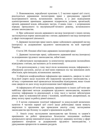202
3. Повноваження, передбачені пунктами 1, 2 частини першої цієї статті,
реалізуються державними інспекторами праці з урахуванням гарантій
недоторканності житла, встановлених законом, а у разі відвідування
адміністративних приміщень державних підприємств, установ, організацій,
органів державної влади, військових частин, з’єднань тощо – з дотриманням
порядку пропускного та внутрішньооб’єктового режиму, встановленого
актами законодавства.
4. При здійсненні заходів державного нагляду (контролю) з інших питань
застосовуються норми законодавства з питань державного нагляду (контролю)
у сфері господарської діяльності.
5. Державні інспектори праці мають право здійснювати державний нагляд
(контроль) за додержанням трудового законодавства на всій території
України.
Стаття 248. Основні обов’язки державних інспекторів праці
1. Державні інспектори праці, здійснюючи державний нагляд (контроль)
за додержанням трудового законодавства, зобов’язані:
1) забезпечувати неупереджене та компетентне проведення інспекційних
відвідувань з питань, що належать до їх компетенції;
2) не розголошувати, у тому числі після залишення посади, інформацію з
обмеженим доступом, доступ до якої вони отримали під час виконання своїх
обов’язків, крім випадків, встановлених законом;
3) зберігати конфіденційною інформацію про наявність, джерело та зміст
будь-якої скарги щодо недоліків або порушення трудового законодавства, у
зв’язку з отриманням якої проводиться інспекційне відвідування, якщо тільки
саме джерело не дало згоду на розголошення такої інформації;
4) інформувати об’єктів відвідування, працівників та інших суб’єктів про
найбільш ефективні методи додержання трудового законодавства, надавати
технічну інформацію та рекомендації, в тому числі в частині забезпечення
рівних прав та можливостей жінок і чоловіків, запобігання дискримінації, на
рівну оплату праці за роботу рівної цінності.
2. З метою отримання технічної інформації та консультацій визначених
пунктом 4 частини першої цієї статті щодо роботодавці також можуть
звертатися із проханням про проведення аналізу стану застосування
законодавства про безпеку та здоров’я працівників на роботі.
3. Аналіз стану застосування законодавства про безпеку та здоров’я
працівників на роботі проводиться безоплатно посадовими особами
центрального органу виконавчої влади, що реалізує державну політику у сфері
державного контролю за додержанням трудового законодавства, з
урахуванням пріоритетів та наявних ресурсів.
 