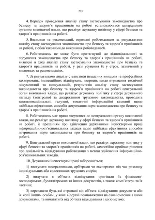 203
4. Порядок проведення аналізу стану застосування законодавства про
безпеку та здоров’я працівників на роботі встановлюється центральним
органом виконавчої влади, що реалізує державну політику у сфері безпеки та
здоров’я працівників на роботі.
5. Висновки та рекомендації, отримані роботодавцем за результатами
аналізу стану застосування законодавства про безпеку та здоров’я працівників
на роботі, є обов’язковими до виконання роботодавцем.
6. Роботодавець не може бути притягнутий до відповідальності за
порушення законодавства про безпеку та здоров’я працівників на роботі,
виявлені в ході аналізу стану застосування законодавства про безпеку та
здоров’я працівників на роботі, у разі усунення їх у строк, зазначений у
висновках та рекомендаціях.
7. За результатами аналізу статистики нещасних випадків та професійних
захворювань, інспекційних відвідувань, звернень щодо отримання технічної
документації та консультацій, результатів аналізу стану застосування
законодавства про безпеку та здоров’я працівників на роботі центральний
орган виконавчої влади, що реалізує державну політику у сфері державного
нагладу (контролю) за додержанням трудового законодавства, проводить
загальнонаціональні, галузеві, тематичні інформаційні кампанії щодо
найбільш ефективних способів дотримання норм законодавства про безпеку та
здоров’я працівників на роботі.
8. Роботодавець має право звертатися до центрального органу виконавчої
влади, що реалізує державну політику у сфері безпеки та здоров’я працівників
на роботі, із проханням про здійснення державними інспекторами праці
інформаційно-роз’яснювальних заходів щодо найбільш ефективних способів
дотримання норм законодавства про безпеку та здоров’я працівників на
роботі.
9. Центральний орган виконавчої влади, що реалізує державну політику у
сфері безпеки та здоров’я працівників на роботі, самостійно приймає рішення
про доцільність відвідування роботодавця з метою здійснення інформаційно-
роз’яснювальних заходів.
10. Державним інспекторам праці забороняється:
1) виступати посередниками, арбітрами чи експертами під час розгляду
індивідуальних або колективних трудових спорів;
2) вилучати в об’єктів відвідування оригінали їх фінансово-
господарських, бухгалтерських та інших документів, а також комп’ютери та їх
частини;
3) передавати будь-які отримані від об’єкта відвідування документи або
їх копії іншим особам, у яких відсутні повноваження на ознайомлення з цими
документами, та вимагати їх від об’єкта відвідування з цією метою;
 