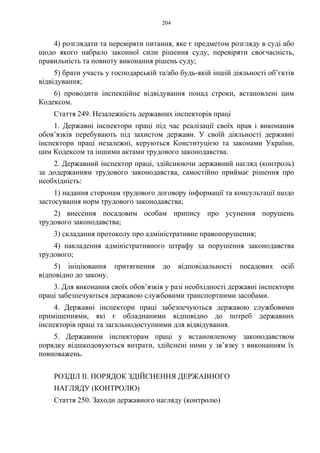 204
4) розглядати та перевіряти питання, яке є предметом розгляду в суді або
щодо якого набрало законної сили рішення суду, перевіряти своєчасність,
правильність та повноту виконання рішень суду;
5) брати участь у господарській та/або будь-якій іншій діяльності об’єктів
відвідування;
6) проводити інспекційне відвідування понад строки, встановлені цим
Кодексом.
Стаття 249. Незалежність державних інспекторів праці
1. Державні інспектори праці під час реалізації своїх прав і виконання
обов’язків перебувають під захистом держави. У своїй діяльності державні
інспектори праці незалежні, керуються Конституцією та законами України,
цим Кодексом та іншими актами трудового законодавства.
2. Державний інспектор праці, здійснюючи державний нагляд (контроль)
за додержанням трудового законодавства, самостійно приймає рішення про
необхідність:
1) надання сторонам трудового договору інформації та консультації щодо
застосування норм трудового законодавства;
2) внесення посадовим особам припису про усунення порушень
трудового законодавства;
3) складання протоколу про адміністративне правопорушення;
4) накладення адміністративного штрафу за порушення законодавства
трудового;
5) ініціювання притягнення до відповідальності посадових осіб
відповідно до закону.
3. Для виконання своїх обов’язків у разі необхідності державні інспектори
праці забезпечуються державою службовими транспортними засобами.
4. Державні інспектори праці забезпечуються державою службовими
приміщеннями, які є обладнаними відповідно до потреб державних
інспекторів праці та загальнодоступними для відвідування.
5. Державним інспекторам праці у встановленому законодавством
порядку відшкодовуються витрати, здійснені ними у зв’язку з виконанням їх
повноважень.
РОЗДІЛ II. ПОРЯДОК ЗДІЙСНЕННЯ ДЕРЖАВНОГО
НАГЛЯДУ (КОНТРОЛЮ)
Стаття 250. Заходи державного нагляду (контролю)
 