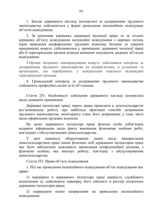 205
1. Заходи державного нагляду (контролю) за додержанням трудового
законодавства здійснюються у формі проведення інспекційних відвідувань
об’єктів відвідування.
2. За рішенням керівника державної інспекції праці та за згодою
керівника об’єкту відвідування інспекційні відвідування з окремих питань
(крім виявлення неоформлених трудових відносин, безпеки та здоров'я
працівників) можуть здійснюватися у приміщенні державної інспекції праці
або її територіальних органів шляхом вивчення документів, наданих об’єктом
відвідування.
3.Органи місцевого самоврядування можуть здійснювати контроль за
додержанням трудового законодавства на підприємствах, в установах та
організаціях, що перебувають у комунальній власності відповідної
територіальної громади.
4. Громадський контроль за додержанням трудового законодавства
здійснюють професійні спілки та їх об’єднання.
Стаття 251. Особливості здійснення державного нагляду (контролю)
щодо домашніх працівників
Державні інспектори праці, мають право проводити в домогосподарстві
роз’яснювальну роботу про найбільш ефективні способи дотримання
трудового законодавства, моніторингу стану його дотримання, у тому числі
щодо оформлення трудових відносин.
На запит державного інспектора праці фізична особа зобов’язана
надавати інформацію щодо факту виконання фізичними особами робіт,
пов’язаних з обслуговуванням домогосподарства.
У разі наявності обґрунтованих даних щодо використання
домогосподарством праці інших фізичних осіб державним інспекторам праці
має бути забезпечено можливість проведення конфіденційної розмови з
фізичною особою, яка виконує роботу, пов’язану з обслуговуванням
домогосподарства.
Стаття 252. Права об’єкту відвідування
1. Під час проведення інспекційного відвідування об’єкт відвідування має
право:
1) перевіряти в державного інспектора праці наявність службового
посвідчення та здійснювати перевірку його дійсності в реєстрі посвідчень
державних інспекторів праці;
2) одержувати копію направлення на проведення інспекційного
відвідування;
 
