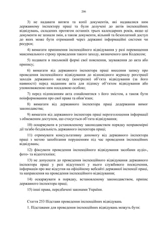 206
3) не надавати витяги та копії документів, які надавалися ним
державному інспектору праці та були долучені до актів інспекційних
відвідувань, складених протягом останніх трьох календарних років, якщо ці
документи не зазнали змін, а також документи, вільний та безоплатний доступ
до яких може бути отриманий через державні інформаційні системи чи
ресурси;
4) вимагати припинення інспекційного відвідування у разі перевищення
максимального строку проведення такого заходу, визначеного цим Кодексом;
5) подавати в письмовій формі свої пояснення, зауваження до акта або
припису;
6) вимагати від державного інспектора праці внесення запису про
проведення інспекційного відвідування до відповідного журналу реєстрації
заходів державного нагляду (контролю) об’єкта відвідування (за його
наявності) перед наданням акта для підпису об’єктом відвідування або
уповноваженою ним посадовою особою;
7) перед підписанням акта ознайомитися з його змістом, а також бути
поінформованим про свої права та обов’язки;
8) вимагати від державного інспектора праці додержання вимог
законодавства;
9) вимагати від державного інспектора праці нерозголошення інформації
з обмеженим доступом, що стосується об’єкта відвідування;
10) оскаржувати в установленому законодавством порядку неправомірні
дії та/або бездіяльність державного інспектора праці;
11) отримувати консультативну допомогу від державного інспектора
праці з метою запобігання порушенням під час проведення інспекційних
відвідувань;
12) фіксувати проведення інспекційного відвідування засобами аудіо-,
фото- та відеотехніки;
13) не допускати до проведення інспекційного відвідування державного
інспектора праці у разі відсутності у нього службового посвідчення,
інформація про яке відсутня на офіційному вебсайті державної інспекції праці,
та направлення на проведення інспекційного відвідування;
14) оскаржувати в порядку, встановленому законодавством, припис
державного інспектора праці;
15) інші права, передбачені законами України.
Стаття 253 Підстави проведення інспекційних відвідувань
1. Підставами для проведення інспекційних відвідувань можуть бути:
 