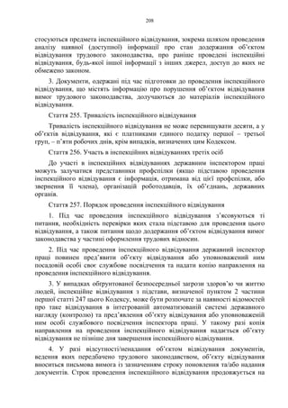 208
стосуються предмета інспекційного відвідування, зокрема шляхом проведення
аналізу наявної (доступної) інформації про стан додержання об’єктом
відвідування трудового законодавства, про раніше проведені інспекційні
відвідування, будь-якої іншої інформації з інших джерел, доступ до яких не
обмежено законом.
3. Документи, одержані під час підготовки до проведення інспекційного
відвідування, що містять інформацію про порушення об’єктом відвідування
вимог трудового законодавства, долучаються до матеріалів інспекційного
відвідування.
Стаття 255. Тривалість інспекційного відвідування
Тривалість інспекційного відвідування не може перевищувати десяти, а у
об’єктів відвідування, які є платниками єдиного податку першої – третьої
груп, – п’яти робочих днів, крім випадків, визначених цим Кодексом.
Стаття 256. Участь в інспекційних відвідуваннях третіх осіб
До участі в інспекційних відвідуваннях державним інспектором праці
можуть залучатися представники профспілки (якщо підставою проведення
інспекційного відвідування є інформація, отримана від цієї профспілки, або
звернення її члена), організацій роботодавців, їх об’єднань, державних
органів.
Стаття 257. Порядок проведення інспекційного відвідування
1. Під час проведення інспекційного відвідування з’ясовуються ті
питання, необхідність перевірки яких стала підставою для проведення цього
відвідування, а також питання щодо додержання об’єктом відвідування вимог
законодавства у частині оформлення трудових відносин.
2. Під час проведення інспекційного відвідування державний інспектор
праці повинен пред’явити об’єкту відвідування або уповноважений ним
посадовій особі своє службове посвідчення та надати копію направлення на
проведення інспекційного відвідування.
3. У випадках обґрунтованої безпосередньої загрози здоров’ю чи життю
людей, інспекційне відвідування з підстави, визначеної пунктом 2 частини
першої статті 247 цього Кодексу, може бути розпочате за наявності відомостей
про таке відвідування в інтегрованій автоматизованій системі державного
нагляду (контролю) та пред’явлення об’єкту відвідування або уповноваженій
ним особі службового посвідчення інспектора праці. У такому разі копія
направлення на проведення інспекційного відвідування надається об’єкту
відвідування не пізніше дня завершення інспекційного відвідування.
4. У разі відсутності/ненадання об’єктом відвідування документів,
ведення яких передбачено трудового законодавством, об’єкту відвідування
вноситься письмова вимога із зазначенням строку поновлення та/або надання
документів. Строк проведення інспекційного відвідування продовжується на
 