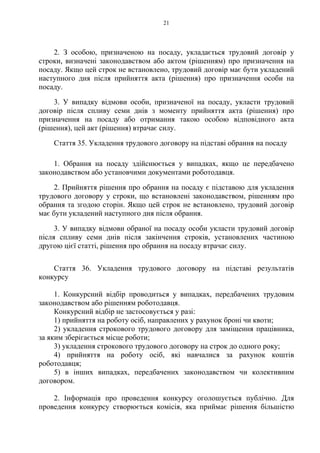 21
2. З особою, призначеною на посаду, укладається трудовий договір у
строки, визначені законодавством або актом (рішенням) про призначення на
посаду. Якщо цей строк не встановлено, трудовий договір має бути укладений
наступного дня після прийняття акта (рішення) про призначення особи на
посаду.
3. У випадку відмови особи, призначеної на посаду, укласти трудовий
договір після спливу семи днів з моменту прийняття акта (рішення) про
призначення на посаду або отримання такою особою відповідного акта
(рішення), цей акт (рішення) втрачає силу.
Стаття 35. Укладення трудового договору на підставі обрання на посаду
1. Обрання на посаду здійснюється у випадках, якщо це передбачено
законодавством або установчими документами роботодавця.
2. Прийняття рішення про обрання на посаду є підставою для укладення
трудового договору у строки, що встановлені законодавством, рішенням про
обрання та згодою сторін. Якщо цей строк не встановлено, трудовий договір
має бути укладений наступного дня після обрання.
3. У випадку відмови обраної на посаду особи укласти трудовий договір
після спливу семи днів після закінчення строків, установлених частиною
другою цієї статті, рішення про обрання на посаду втрачає силу.
Стаття 36. Укладення трудового договору на підставі результатів
конкурсу
1. Конкурсний відбір проводиться у випадках, передбачених трудовим
законодавством або рішенням роботодавця.
Конкурсний відбір не застосовується у разі:
1) прийняття на роботу осіб, направлених у рахунок броні чи квоти;
2) укладення строкового трудового договору для заміщення працівника,
за яким зберігається місце роботи;
3) укладення строкового трудового договору на строк до одного року;
4) прийняття на роботу осіб, які навчалися за рахунок коштів
роботодавця;
5) в інших випадках, передбачених законодавством чи колективним
договором.
2. Інформація про проведення конкурсу оголошується публічно. Для
проведення конкурсу створюється комісія, яка приймає рішення більшістю
 