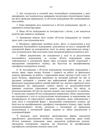 210
2. Акт складається в останній день інспекційного відвідування у двох
примірниках, які підписуються державним інспектором (інспекторами) праці,
що його проводив (проводили), та об’єктом відвідування або уповноваженою
ним особою.
3. Один примірник акта залишається в об’єкта відвідування, другий – в
державного інспектора праці.
4. Якщо об’єкт відвідування не погоджується з актом, у акт вноситься
відмітка про наявність зауважень.
5. Зауваження можуть бути подані об’єктом відвідування не пізніше
трьох днів з дня підписання акта.
6. Матеріали, зафіксовані засобами аудіо-, фото- та відеотехніки в ході
проведення інспекційного відвідування, долучаються до акта у паперовій або
електронній формі на електронному носії, на якому проставляється номер і
дата складення акта. Про долучення таких матеріалів робиться відмітка в акті.
7. Обмін документами, що складаються у ході та за результатами
інспекційного відвідування за згодою об'єкта відвідування може
здійснюватися в електронній формі через узгоджені засоби комунікації з
накладенням електронного підпису, що базується на кваліфікованому
сертифікаті електронного підпису.
6. За погодженням з об’єктом відвідування інспекційне відвідування з
питань праці, окрім питань безпеки і здоров’я на роботі та фактичного
допуску працівника до роботи з порушенням вимог частини п’ятої статті 31
цього Кодексу, оформлення працівника на неповний робочий час або за
трудовим договором з умовою про нефіксований робочий час у разі
фактичного виконання роботи повний робочий час, виплати заробітної плати
(винагороди) без нарахування єдиного внеску на загальнообов’язкове
державне соціальне страхування можуть проводитись без виїзду за
місцезнаходженням об’єкта на підставі наданих ним документів та пояснень.
У такому разі, надання об’єкту відвідування направлення, обмін документами,
що складаються у ході та за результатами інспектування, та поясненнями, що
підтверджують чи спростовують наявність порушень, може здійснюватися у
тому числі в електронній формі з накладенням електронного підпису, що
базується на кваліфікованому сертифікаті електронного підпису через засоби
телекомунікаційного зв’язку, визначені у погодженні на проведення
інспектування в електронній формі, надання та обмін документами в
електронній формі.
У випадках, коли визначені законодавством форми документів
передбачають проставлення особистого підпису інспектора праці та/або
об’єкта контролю, підписання таких документів відбувається шляхом
накладення електронних підписів, що базуються на кваліфікованих
сертифікатах електронних підписів таких осіб.
 