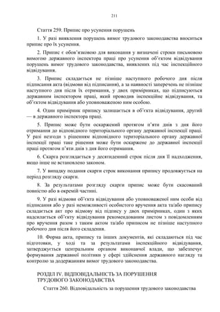211
Стаття 259. Припис про усунення порушень
1. У разі виявлення порушень вимог трудового законодавства вноситься
припис про їх усунення.
2. Припис є обов’язковою для виконання у визначені строки письмовою
вимогою державного інспектора праці про усунення об’єктом відвідування
порушень вимог трудового законодавства, виявлених під час інспекційного
відвідування.
3. Припис складається не пізніше наступного робочого дня після
підписання акта (відмови від підписання), а за наявності заперечень не пізніше
наступного дня після їх отримання, у двох примірниках, що підписуються
державним інспектором праці, який проводив інспекційне відвідування, та
об’єктом відвідування або уповноваженою ним особою.
4. Один примірник припису залишається в об’єкта відвідування, другий
— в державного інспектора праці.
5. Припис може бути оскаржений протягом п’яти днів з дня його
отримання до відповідного територіального органу державної інспекції праці.
У разі незгоди з рішенням відповідного територіального органу державної
інспекції праці таке рішення може бути оскаржене до державної інспекції
праці протягом п’яти днів з дня його отримання.
6. Скарга розглядається у десятиденний строк після дня її надходження,
якщо інше не встановлено законом.
7. У випадку подання скарги строк виконання припису продовжується на
період розгляду скарги.
8. За результатами розгляду скарги припис може бути скасований
повністю або в окремій частині.
9. У разі відмови об’єкта відвідування або уповноваженої ним особи від
підписання або у разі неможливості особистого вручення акта та/або припису
складається акт про відмову від підпису у двох примірниках, один з яких
надсилається об’єкту відвідування рекомендованим листом з повідомленням
про вручення разом з таким актом та/або приписом не пізніше наступного
робочого дня після його складення.
10. Форма акта, припису та інших документів, які складаються під час
підготовки, у ході та за результатами інспекційного відвідування,
затверджується центральним органом виконавчої влади, що забезпечує
формування державної політики у сфері здійснення державного нагляду та
контролю за додержанням вимог трудового законодавства.
РОЗДІЛ IV. ВІДПОВІДАЛЬНІСТЬ ЗА ПОРУШЕННЯ
ТРУДОВОГО ЗАКОНОДАВСТВА
Стаття 260. Відповідальність за порушення трудового законодавства
 