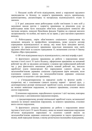 212
1. Посадові особи об’єктів відвідування, винні у порушенні трудового
законодавства та безпеку та здоров’я працівників, несуть кримінальну,
адміністративну, дисциплінарну та матеріальну відповідальність згідно із
законом.
2. У разі доведення вини роботодавця та/або пов’язаних із ним осіб у
заподіянні шкоди життю і здоров’ю працівника за рішенням суду на
роботодавця може бути покладено обов’язок відшкодувати повністю або
частково витрати, понесені Пенсійним фондом України на страхові виплати
застрахованому чи особам, які мають на це право, у разі настання страхового
випадку.
3. Роботодавець, окрім обов’язкового соціального страхування від
нещасних випадків та професійних захворювань, може укласти договір
страхування відповідальності за шкоду, яку може бути заподіяно життю,
здоров’ю та працездатності працівника внаслідок виконання ним своїх
трудових обов’язків за класом страхування 13, визначеним статтею 4 Закону
України «Про страхування».
4. Об’єкти відвідування несуть відповідальність у вигляді штрафу в разі:
1) фактичного допуску працівника до роботи з порушенням вимог
частини п’ятої статті 31 цього Кодексу, оформлення працівника на неповний
робочий час або за трудовим договором з умовою про нефіксований робочий
час у разі фактичного виконання роботи повний робочий час, виплати
заробітної плати (винагороди) без нарахування єдиного внеску на
загальнообов’язкове державне соціальне страхування (крім випадків, коли
платником єдиного внеску на загальнообов’язкове державне соціальне
страхування та податків є сам працівник),
– у п’ятнадцятикратному (а юридичні особи та фізичні особи –
підприємці, які є платниками єдиного податку першої – третьої груп, у
десятикратному) розмірі мінімальної заробітної плати, встановленої законом
на момент виявлення порушення, за кожного працівника, стосовно якого
скоєно порушення;
2) вчинення порушення, передбаченого пунктом 1 цієї частини, повторно
протягом року з дня виявлення порушення вперше,
– у тридцятикратному розмірі мінімальної заробітної плати, встановленої
законом на момент виявлення порушення, за кожного працівника, стосовно
якого скоєно порушення;
3) фактичного допуску працівника до роботи з порушенням вимог
частини п’ятої статті 31 цього Кодексу, якщо на момент виявлення порушення
об’єктом відвідування нараховано та сплачено єдиний внесок на
загальнообов’язкове державне соціальне страхування за такого працівника у
місяці, який передував місяцю, в якому розпочалося інспекційне відвідування,
 