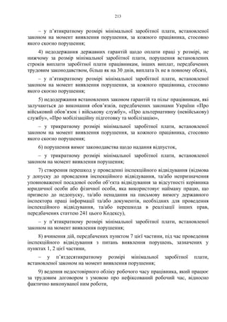 213
– у п’ятикратному розмірі мінімальної заробітної плати, встановленої
законом на момент виявлення порушення, за кожного працівника, стосовно
якого скоєно порушення;
4) недодержання державних гарантій щодо оплати праці у розмірі, не
нижчому за розмір мінімальної заробітної плати, порушення встановлених
строків виплати заробітної плати працівникам, інших виплат, передбачених
трудовим законодавством, більш як на 30 днів, виплата їх не в повному обсязі,
– у п’ятикратному розмірі мінімальної заробітної плати, встановленої
законом на момент виявлення порушення, за кожного працівника, стосовно
якого скоєно порушення;
5) недодержання встановлених законом гарантій та пільг працівникам, які
залучаються до виконання обов’язків, передбачених законами України «Про
військовий обов’язок і військову службу», «Про альтернативну (невійськову)
службу», «Про мобілізаційну підготовку та мобілізацію»,
– у трикратному розмірі мінімальної заробітної плати, встановленої
законом на момент виявлення порушення, за кожного працівника, стосовно
якого скоєно порушення;
6) порушення вимог законодавства щодо надання відпусток,
– у трикратному розмірі мінімальної заробітної плати, встановленої
законом на момент виявлення порушення;
7) створення перешкод у проведенні інспекційного відвідування (відмова
у допуску до проведення інспекційного відвідування, та/або непризначення
уповноваженої посадової особи об’єкта відвідування за відсутності керівника
юридичної особи або фізичної особи, яка використовує найману працю, що
призвело до недопуску, та/або ненадання на письмову вимогу державного
інспектора праці інформації та/або документів, необхідних для проведення
інспекційного відвідування, та/або перешкода в реалізації інших прав,
передбачених статтею 241 цього Кодексу),
– у п’ятикратному розмірі мінімальної заробітної плати, встановленої
законом на момент виявлення порушення;
8) вчинення дій, передбачених пунктом 7 цієї частини, під час проведення
інспекційного відвідування з питань виявлення порушень, зазначених у
пунктах 1, 2 цієї частини,
– у п’ятдесятикратному розмірі мінімальної заробітної плати,
встановленої законом на момент виявлення порушення;
9) ведення недостовірного обліку робочого часу працівника, який працює
за трудовим договором з умовою про нефіксований робочий час, відносно
фактично виконуваної ним роботи,
 