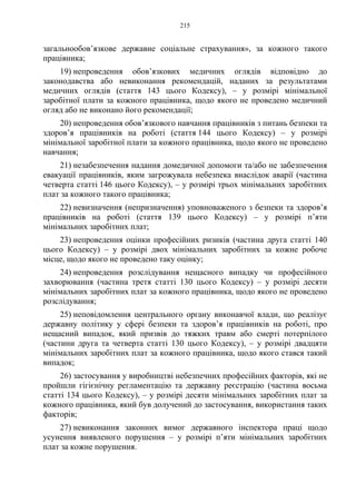 215
загальнообов’язкове державне соціальне страхування», за кожного такого
працівника;
19) непроведення обов’язкових медичних оглядів відповідно до
законодавства або невиконання рекомендацій, наданих за результатами
медичних оглядів (стаття 143 цього Кодексу), – у розмірі мінімальної
заробітної плати за кожного працівника, щодо якого не проведено медичний
огляд або не виконано його рекомендації;
20) непроведення обов’язкового навчання працівників з питань безпеки та
здоров’я працівників на роботі (стаття 144 цього Кодексу) – у розмірі
мінімальної заробітної плати за кожного працівника, щодо якого не проведено
навчання;
21) незабезпечення надання домедичної допомоги та/або не забезпечення
евакуації працівників, яким загрожувала небезпека внаслідок аварії (частина
четверта статті 146 цього Кодексу), – у розмірі трьох мінімальних заробітних
плат за кожного такого працівника;
22) невизначення (непризначення) уповноваженого з безпеки та здоров’я
працівників на роботі (стаття 139 цього Кодексу) – у розмірі п’яти
мінімальних заробітних плат;
23) непроведення оцінки професійних ризиків (частина друга статті 140
цього Кодексу) – у розмірі двох мінімальних заробітних за кожне робоче
місце, щодо якого не проведено таку оцінку;
24) непроведення розслідування нещасного випадку чи професійного
захворювання (частина третя статті 130 цього Кодексу) – у розмірі десяти
мінімальних заробітних плат за кожного працівника, щодо якого не проведено
розслідування;
25) неповідомлення центрального органу виконавчої влади, що реалізує
державну політику у сфері безпеки та здоров’я працівників на роботі, про
нещасний випадок, який призвів до тяжких травм або смерті потерпілого
(частини друга та четверта статті 130 цього Кодексу), – у розмірі двадцяти
мінімальних заробітних плат за кожного працівника, щодо якого стався такий
випадок;
26) застосування у виробництві небезпечних професійних факторів, які не
пройшли гігієнічну регламентацію та державну реєстрацію (частина восьма
статті 134 цього Кодексу), – у розмірі десяти мінімальних заробітних плат за
кожного працівника, який був долучений до застосування, використання таких
факторів;
27) невиконання законних вимог державного інспектора праці щодо
усунення виявленого порушення – у розмірі п’яти мінімальних заробітних
плат за кожне порушення.
 