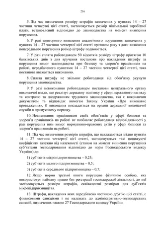 216
5. Під час визначення розміру штрафів зазначених у пунктах 14 – 27
частини четвертої цієї статті, застосовується розмір мінімальної заробітної
плати, встановлений відповідно до законодавства на момент виявлення
порушення.
6. У разі повторного виявлення аналогічного порушення зазначених у
пунктах 14 – 27 частини четвертої цієї статті протягом року з дати виявлення
попереднього порушення розмір штрафу подвоюється.
7. У разі сплати роботодавцем 50 відсотків розміру штрафу протягом 10
банківських днів з дня вручення постанови про накладення штрафу за
порушення вимог законодавства про безпеку та здоров’я працівників на
роботі, передбаченого пунктами 14 – 27 частини четвертої цієї статті, така
постанова вважається виконаною.
8. Сплата штрафу не звільняє роботодавця від обов’язку усунути
порушення законодавства.
9. У разі невиконання роботодавцем постанови центрального органу
виконавчої влади, що реалізує державну політику у сфері державного нагляду
та контролю за додержанням трудового законодавства, яка є виконавчим
документом та відповідає вимогам Закону України «Про виконавче
провадження», її виконання покладається на органи державної виконавчої
служби в примусовому порядку.
10. Невиконання працівником своїх обов’язків у сфері безпеки та
здоров’я працівників на роботі не позбавляє роботодавця відповідальності у
разі порушення ним вимог нормативно-правових актів у сфері безпеки та
здоров’я працівників на роботі.
11. Під час визначення розмірів штрафів, що накладаються згідно пунктів
14 – 27 частини четвертої цієї статті, застосовуються такі понижуючі
коефіцієнти залежно від належності (станом на момент вчинення порушення
суб’єктами господарювання відповідно до норм Господарського кодексу
України) до:
1) суб’єктів мікропідприємництва – 0,25;
2) суб’єктів малого підприємництва – 0,5;
3) суб’єктів середнього підприємництва – 0,7.
12. Якщо норми третьої книги порушено фізичною особою, яка
використовує найману працю без реєстрації господарської діяльності, до неї
застосовуються розміри штрафів, еквівалентні розмірам для суб’єктів
мікропідприємництва.
13. Штрафи, накладення яких передбачено частиною другою цієї статті, є
фінансовими санкціями і не належать до адміністративно-господарських
санкцій, визначених главою 27 Господарського кодексу України.
 