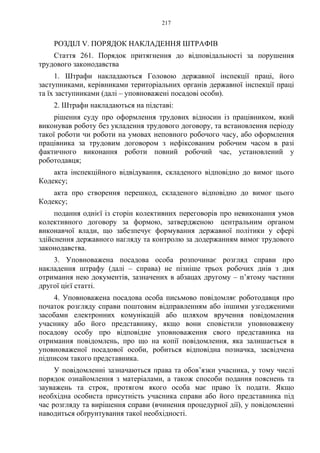 217
РОЗДІЛ V. ПОРЯДОК НАКЛАДЕННЯ ШТРАФІВ
Стаття 261. Порядок притягнення до відповідальності за порушення
трудового законодавства
1. Штрафи накладаються Головою державної інспекції праці, його
заступниками, керівниками територіальних органів державної інспекції праці
та їх заступниками (далі – уповноважені посадові особи).
2. Штрафи накладаються на підставі:
рішення суду про оформлення трудових відносин із працівником, який
виконував роботу без укладення трудового договору, та встановлення періоду
такої роботи чи роботи на умовах неповного робочого часу, або оформлення
працівника за трудовим договором з нефіксованим робочим часом в разі
фактичного виконання роботи повний робочий час, установлений у
роботодавця;
акта інспекційного відвідування, складеного відповідно до вимог цього
Кодексу;
акта про створення перешкод, складеного відповідно до вимог цього
Кодексу;
подання однієї із сторін колективних переговорів про невиконання умов
колективного договору за формою, затвердженою центральним органом
виконавчої влади, що забезпечує формування державної політики у сфері
здійснення державного нагляду та контролю за додержанням вимог трудового
законодавства.
3. Уповноважена посадова особа розпочинає розгляд справи про
накладення штрафу (далі – справа) не пізніше трьох робочих днів з дня
отримання нею документів, зазначених в абзацах другому – п’ятому частини
другої цієї статті.
4. Уповноважена посадова особа письмово повідомляє роботодавця про
початок розгляду справи поштовим відправленням або іншими узгодженими
засобами електронних комунікацій або шляхом вручення повідомлення
учаснику або його представнику, якщо вони сповістили уповноважену
посадову особу про відповідне уповноваження свого представника на
отримання повідомлень, про що на копії повідомлення, яка залишається в
уповноваженої посадової особи, робиться відповідна позначка, засвідчена
підписом такого представника.
У повідомленні зазначаються права та обов’язки учасника, у тому числі
порядок ознайомлення з матеріалами, а також способи подання пояснень та
зауважень та строк, протягом якого особа має право їх подати. Якщо
необхідна особиста присутність учасника справи або його представника під
час розгляду та вирішення справи (вчинення процедурної дії), у повідомленні
наводиться обґрунтування такої необхідності.
 