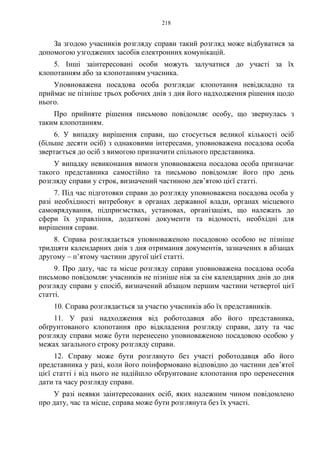 218
За згодою учасників розгляду справи такий розгляд може відбуватися за
допомогою узгоджених засобів електронних комунікацій.
5. Інші заінтересовані особи можуть залучатися до участі за їх
клопотанням або за клопотанням учасника.
Уповноважена посадова особа розглядає клопотання невідкладно та
приймає не пізніше трьох робочих днів з дня його надходження рішення щодо
нього.
Про прийняте рішення письмово повідомляє особу, що звернулась з
таким клопотанням.
6. У випадку вирішення справи, що стосується великої кількості осіб
(більше десяти осіб) з однаковими інтересами, уповноважена посадова особа
звертається до осіб з вимогою призначити спільного представника.
У випадку невиконання вимоги уповноважена посадова особа призначає
такого представника самостійно та письмово повідомляє його про день
розгляду справи у строк, визначений частиною дев’ятою цієї статті.
7. Під час підготовки справи до розгляду уповноважена посадова особа у
разі необхідності витребовує в органах державної влади, органах місцевого
самоврядування, підприємствах, установах, організаціях, що належать до
сфери їх управління, додаткові документи та відомості, необхідні для
вирішення справи.
8. Справа розглядається уповноваженою посадовою особою не пізніше
тридцяти календарних днів з дня отримання документів, зазначених в абзацах
другому – п’ятому частини другої цієї статті.
9. Про дату, час та місце розгляду справи уповноважена посадова особа
письмово повідомляє учасників не пізніше ніж за сім календарних днів до дня
розгляду справи у спосіб, визначений абзацом першим частини четвертої цієї
статті.
10. Справа розглядається за участю учасників або їх представників.
11. У разі надходження від роботодавця або його представника,
обґрунтованого клопотання про відкладення розгляду справи, дату та час
розгляду справи може бути перенесено уповноваженою посадовою особою у
межах загального строку розгляду справи.
12. Справу може бути розглянуто без участі роботодавця або його
представника у разі, коли його поінформовано відповідно до частини дев’ятої
цієї статті і від нього не надійшло обґрунтоване клопотання про перенесення
дати та часу розгляду справи.
У разі неявки заінтересованих осіб, яких належним чином повідомлено
про дату, час та місце, справа може бути розглянута без їх участі.
 